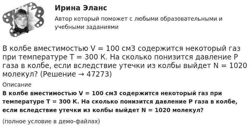     
            Описание
            В колбе вместимостью V = 100 см3 содержится некоторый газ при температуре T = 300 К. На сколько понизится давление P газа в колбе, если вследствие утечки из колбы выйдет N = 1020 молекул?(полное условие в демо-файлах)  
            
            
            В колбе вместимостью 240 см3 находится газ при температуре 290 К и давлении 50 кПа. Определить количество вещества газа v и число молекул N.В колбе вместимостью V = 100 см3 содержится некоторый газ при температуре T = 300 К. На сколько понизится давление P газа в колбе, если вследствие утечки из колбы выйдет N = 1020 молекул?В колбе емкостью V=10 л при температуре T=312 С содержится газ, средняя квадратичная скорость молекул которого v_кв=900 м/с. Вследствие утечки из колбы DN молекул давление газа в колбе понизилось на Dp=81 кПа. Определить число молекул DN и названиеВ колебательной системе совершаются вынужденные колебания с частотой 13 Гц. При увеличении частоты вынуждающей силы в 9 раз, амплитуда колебаний не изменилась. Найти собственную частоту колебаний системы, пренебрегая коэффициентом затуханияВ колебательном контуре в одном случае заменили ёмкость на батарею из n последовательно соединённых таких же конденсаторов, а в другом – на n параллельно соединённых. Найти отношение e1 : e2 : e3 энергий этих контуровВ колебательном контуре в одном случае заменили ёмкость на батарею из n последовательно соединённых таких же конденсаторов, а в другом – на n параллельно соединённых. Найти отношение v1 : v2 :  v3 частот этих контуровВ колебательном контуре в одном случае заменили ёмкость на батарею из n последовательно соединённых таких же конденсаторов, а в другом – на n параллельно соединённых. Найти отношение w1 : w2 : w3 частот этих контуров Вкладка Date Modified диалогового окна Find предназначена для…Вклад российских экономистов в развитие теории финансовВ классе 25 мальчиков и 5 девочек, все они разного роста. Каждый день всех учеников рассаживают по 5 человек за 6 столов, и за каждым столом самого высокого назначают дежурным. Могло ли через 31 день оказаться...В классификации страхования по историческому признаку различают …В классической теории объем инвестиций зависит в первую очередь от… ожидаемого уровня рентабельности предполагаемого инвестиционного проекта. процентной ставки и предельной производительности капитала. ..В класс на перемене один ученик толкнул другого. Вместо того, чтобы улыбнуться и извиниться, он начал ругаться и конфликтовать с пострадавшим, говорить, что «он сам виноват, занял собой весь проход». В связи с этим возникает вопрос В кожухотрубном теплообменике, схема которого представлена н