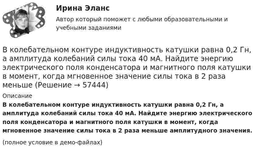     
            Описание
            В колебательном контуре индуктивность катушки равна 0,2 Гн, а амплитуда колебаний силы тока 40 мА. Найдите энергию электрического поля конденсатора и магнитного поля катушки в момент, когда мгновенное значение силы тока в 2 раза меньше амплитудного значения.(полное условие в демо-файлах)   
            
            
            В колебательном контуре емкость конденсатора 2 мкФ, а максимальное напряжение на нем 5 В. Найдите максимальную энергию магнитного поля катушки. Ответ представьте в микроджоулях.В колебательном контуре индуктивность катушки равна 0,2 Гн, а амплитуда колебаний силы тока 40 мА. Найдите энергию электрического поля конденсатора и магнитного поля катушки в момент, когда мгновенное значение силы тока в 2 раза меньшеВ колебательном контуре конденсатору сообщили заряд q = 1 мКл, после чего в контуре возникли затухающие колебания. Какое количество теплоты выделяется к моменту, когда максимальное напряжение на конденсатореВ колебательном контуре максимальная сила тока 0,2 А, а максимальное напряжение на обкладках конденсатора 40 В. Найти энергию колебательного контура, если период колебаний 15,7 мкс.В колебательном контуре максимальная сила тока 100 мА, а максимальное напряжение на обкладках конденсатора 50 В. Найти энергию колебательного контура, если период колебаний 25 мкс.В колебательном контуре происходят гармонические колебания. Заряд конденсатора в колебательном контуре зависит от времени по закону:  q(t) = 0,2·10-6 cos(104t ) [Кл].В колебательном контуре с индуктивностью L = 2 мГн и ёмкостью C = 5 мкФ заменили ёмкость на батарею из двух последовательно соединённых конденсаторов ёмкостью C1 = 20 мкФ каждый. На сколько изменился период свободных колебаний?В кожухотрубчатом рекуперативном теплообменном аппарате дымовые газы охлаждаются от температуры   до температуры  , а воздух, движущийся противоточно, нагревается от 25 0С до  . Количество подогреваемого воздуха V,   В колбе вместимостью 240 см3 находится газ при температуре 290 К и давлении 50 кПа. Определить количество вещества газа v и число молекул N.В колбе вместимостью V = 100 см3 содержится некоторый газ при температуре T = 300 К. На сколько понизится давление P газа в колбе, если вследствие утечки из колбы выйдет N = 1020 молекул?В колбе емкостью V=10 л при температуре T=312 С содержится газ, средняя квадратичная скорость молекул которого v_кв=900 м/с. Вследствие утечки из колбы DN молекул давление газа в колбе понизилось на Dp=81 кПа. Определить число молекул DN и названиеВ колебательной системе совершаются вынужденные колебания с частотой 13 Гц. При увеличении частоты вынуждающей силы в 9 раз, амплитуда колебаний не изменилась. Найти собственную частоту колебаний системы, пренебрегая коэффициентом затуханияВ колебательном контуре в одном случае заменили ёмкость на батарею из n последовательно соединённых таких же конденсаторов, а в другом – на n параллельно соединённых. Найти отношение e1 : e2 : e3 энергий этих контуровВ колебательном контуре в одном случае заменили ёмкость на батарею из n последовательно соединённых таких же конденсаторов, а в другом – на n параллельно соединённых. Найти отношение v1 : v2 :  v3 частот этих контуров