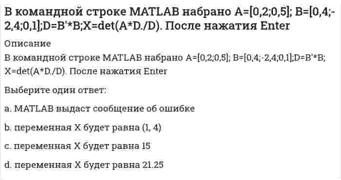      
          Описание
          В командной строке MATLAB набрано A=[1,0;0,1]; B=[0,4;2,4;1,1];D=(B'*B)';X=det(A*D./D)+2. После нажатия EnterВыберите один ответ:a. переменная Х будет равна (-1, 3)b. переменная Х будет равна 10.5c. переменная Х будет равна 2 d. MATLAB выдаст сообщение об ошибке  
            
            
            В командной строке MATLAB набрано A=[1,0;0,1]; B=[0,4;2,4;1,1];D=(B'*B)';X=det(A*D./D)+2. После нажатия EnterВ командной строке MATLAB набрано A=[1,2,0;3,0,5]; B=[0,4;3,4;0,1];C=[1,3;-2,4];D=A*B.*C+C';E=[2,3];X=(D*E')'. После нажатия EnterВ командной строке MATLAB набрано A=[1,2;0,3]; B=[0,4;2,4;1,1];D=B'*B;X=det(A*D./D). После нажатия EnterВ командной строке MATLAB набрано A=[2,3,4;3,5,6];B=A(2,:). После нажатия EnterВ командной строке MATLAB набрано A=[2,3,4;3,5,6];B=A(:,3). После нажатия EnterВ командной строке MATLAB набрано A=[2,3,4 3,5,6]. После нажатия EnterВ командной строке Matlab набрано a=sqrt(sym(2)^3) . Если нажать клавишу Enter, то в следующей строке появится a= 2.8284 ничего не появится a =2*2^(1/2) появится сообщение об ошибкеВ каком случае при сложении колебаний наблюдаются биения?В какую сторону отклонится горизонтальный пучок отрицательных ионов, если к нему сверху поднести магнит (см. рисунок)?В катушке с индуктивностью L = 1 Гн течет ток, изменяющийся со временем так, как показано на рисунке. Найти модуль среднего значения ЭДС самоиндукции в интервале времени от t1=0 до t2=10с.В катушке с индуктивностью L = 1 Гн течет ток, изменяющийся со временем так, как показано на рисунке. Найти модуль среднего значения ЭДС самоиндукции в интервале времени от t1=0 до t2=10с. Выберите один ответ: a.0,4 В b.0,2 В c.0 d.0,3 ВВ качестве критерия аппроксимирующего полинома принимают:В классификацию игр, как древнейшей формы организации физического воспитания, по двигательным навыкам входит:В классификацию игр, как древнейшей формы организации физического воспитания, по социальным функциям входит: