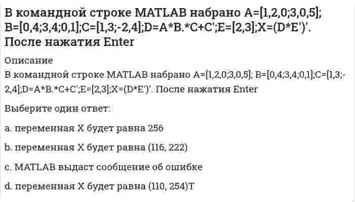      
          Описание
          В командной строке MATLAB набрано A=[1,2;0,3]; B=[0,4;2,4;1,1];D=B'*B;X=det(A*D./D). После нажатия EnterВыберите один ответ:a. переменная Х будет равна -11.2 b. MATLAB выдаст сообщение об ошибкеc. переменная Х будет равна (2, 0)Тd. переменная Х будет равна 10  
            
            
            В командной строке MATLAB набрано A=[1,2;0,3]; B=[0,4;2,4;1,1];D=B'*B;X=det(A*D./D). После нажатия EnterВ командной строке MATLAB набрано A=[2,3,4;3,5,6];B=A(2,:). После нажатия EnterВ командной строке MATLAB набрано A=[2,3,4;3,5,6];B=A(:,3). После нажатия EnterВ командной строке MATLAB набрано A=[2,3,4 3,5,6]. После нажатия EnterВ командной строке Matlab набрано a=sqrt(sym(2)^3) . Если нажать клавишу Enter, то в следующей строке появится a= 2.8284 ничего не появится a =2*2^(1/2) появится сообщение об ошибкеВ командной строке MATLAB набрано x = - 2*pi : 0.1*pi : 2*pi ; y1 = sin(x); plot(x,y1,'+-.b'). После нажатия EnterВ командной строке MATLAB набрано x = - 2*pi : 0.1*pi : 2*pi ; y1 = sin(x); plot(x,y1,'d:y'). После нажатия EnterВ катушке с индуктивностью L = 1 Гн течет ток, изменяющийся со временем так, как показано на рисунке. Найти модуль среднего значения ЭДС самоиндукции в интервале времени от t1=0 до t2=10с.В катушке с индуктивностью L = 1 Гн течет ток, изменяющийся со временем так, как показано на рисунке. Найти модуль среднего значения ЭДС самоиндукции в интервале времени от t1=0 до t2=10с. Выберите один ответ: a.0,4 В b.0,2 В c.0 d.0,3 ВВ качестве критерия аппроксимирующего полинома принимают:В классификацию игр, как древнейшей формы организации физического воспитания, по двигательным навыкам входит:В классификацию игр, как древнейшей формы организации физического воспитания, по социальным функциям входит:В командной строке MATLAB набрано A=[0,2;0,5]; B=[0,4;-2,4;0,1];D=B'*B;X=det(A*D./D). После нажатия EnterВ командной строке MATLAB набрано A=[1,0;0,1]; B=[0,4;2,4;1,1];D=(B'*B)';X=det(A*D./D)+2. После нажатия Enter