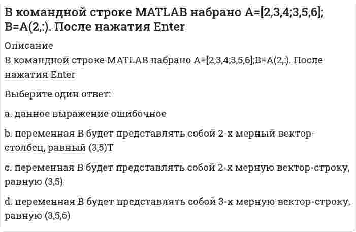      
          Описание
          В командной строке MATLAB набрано A=[2,3,4;3,5,6];B=A(:,3). После нажатия EnterВыберите один ответ:a. переменная В будет представлять собой скаляр, равный 4b. данное выражение ошибочное;c. переменная В будет представлять собой 3-х мерную вектор-строку, равную (3,5,6)d. переменная В будет представлять собой 2-х мерный вектор-столбец, равный (4,6)Т   
            
            
            В командной строке MATLAB набрано A=[2,3,4;3,5,6];B=A(:,3). После нажатия EnterВ командной строке MATLAB набрано A=[2,3,4 3,5,6]. После нажатия EnterВ командной строке Matlab набрано a=sqrt(sym(2)^3) . Если нажать клавишу Enter, то в следующей строке появится a= 2.8284 ничего не появится a =2*2^(1/2) появится сообщение об ошибкеВ командной строке MATLAB набрано x = - 2*pi : 0.1*pi : 2*pi ; y1 = sin(x); plot(x,y1,'+-.b'). После нажатия EnterВ командной строке MATLAB набрано x = - 2*pi : 0.1*pi : 2*pi ; y1 = sin(x); plot(x,y1,'d:y'). После нажатия EnterВ командной строке MATLAB набрано x x=5;syms x;y=(2*x+5*x)/(5*x). После нажатия EnterВ командной строке АВТОКАД последовательно набрали: XLINE (Enter); 10,50 (Enter); 20,90 (Enter); 60,80 (Enter); (Enter). В результате будет построен (а)В качестве критерия аппроксимирующего полинома принимают:В классификацию игр, как древнейшей формы организации физического воспитания, по двигательным навыкам входит:В классификацию игр, как древнейшей формы организации физического воспитания, по социальным функциям входит:В командной строке MATLAB набрано A=[0,2;0,5]; B=[0,4;-2,4;0,1];D=B'*B;X=det(A*D./D). После нажатия EnterВ командной строке MATLAB набрано A=[1,0;0,1]; B=[0,4;2,4;1,1];D=(B'*B)';X=det(A*D./D)+2. После нажатия EnterВ командной строке MATLAB набрано A=[1,2,0;3,0,5]; B=[0,4;3,4;0,1];C=[1,3;-2,4];D=A*B.*C+C';E=[2,3];X=(D*E')'. После нажатия EnterВ командной строке MATLAB набрано A=[1,2;0,3]; B=[0,4;2,4;1,1];D=B'*B;X=det(A*D./D). После нажатия Enter