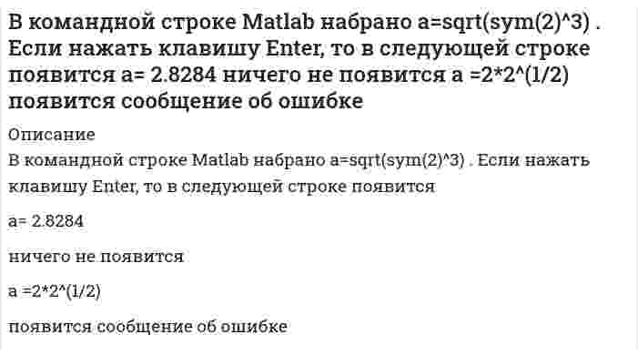      
          Описание
          В командной строке MATLAB набрано x = - 2*pi : 0.1*pi : 2*pi ; y1 = sin(x); plot(x,y1,'+-.b'). После нажатия EnterВыберите один ответ:a. в отдельном окне будет построен график синусоиды пунктирной желтой линией с ромбами в точках измеренияb. в отдельном окне будет построен график синусоиды штрихпунктирной синей линией с крестами в точках измерения c. MATLAB сообщит об ошибкеd. в окне команд будет построен график синусоиды сплошной голубой линией  
            
            
            В командной строке MATLAB набрано x = - 2*pi : 0.1*pi : 2*pi ; y1 = sin(x); plot(x,y1,'+-.b'). После нажатия EnterВ командной строке MATLAB набрано x = - 2*pi : 0.1*pi : 2*pi ; y1 = sin(x); plot(x,y1,'d:y'). После нажатия EnterВ командной строке MATLAB набрано x x=5;syms x;y=(2*x+5*x)/(5*x). После нажатия EnterВ командной строке АВТОКАД последовательно набрали: XLINE (Enter); 10,50 (Enter); 20,90 (Enter); 60,80 (Enter); (Enter). В результате будет построен (а)В крупных каталогах ресурсов, как правило, практикуют(ВКТУ Физика) Магнитная индукция в бруске стали 12,51 Тл. Напряженность магнитного поля, создаваемого током в этом бруске, 120 А/м. Относительная магнитная проницаемость стали равна:(ВКТУ Физика) На барабан массой m1=6кг намотан шнур, к концу которого привязан груз массой m2=2 кг. Если барабан считать однородным диском и трением пренебречь, то ускорение груза равно: (g=10 м/с2)В командной строке MATLAB набрано A=[0,2;0,5]; B=[0,4;-2,4;0,1];D=B'*B;X=det(A*D./D). После нажатия EnterВ командной строке MATLAB набрано A=[1,0;0,1]; B=[0,4;2,4;1,1];D=(B'*B)';X=det(A*D./D)+2. После нажатия EnterВ командной строке MATLAB набрано A=[1,2,0;3,0,5]; B=[0,4;3,4;0,1];C=[1,3;-2,4];D=A*B.*C+C';E=[2,3];X=(D*E')'. После нажатия EnterВ командной строке MATLAB набрано A=[1,2;0,3]; B=[0,4;2,4;1,1];D=B'*B;X=det(A*D./D). После нажатия EnterВ командной строке MATLAB набрано A=[2,3,4;3,5,6];B=A(2,:). После нажатия EnterВ командной строке MATLAB набрано A=[2,3,4;3,5,6];B=A(:,3). После нажатия EnterВ командной строке MATLAB набрано A=[2,3,4 3,5,6]. После нажатия Enter