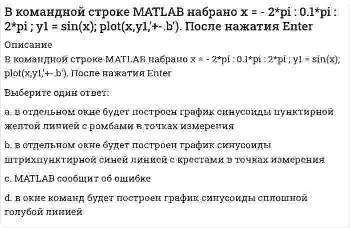      
          Описание
          В командной строке MATLAB набрано x = - 2*pi : 0.1*pi : 2*pi ; y1 = sin(x); plot(x,y1,'d:y'). После нажатия EnterВыберите один ответ:a. в отдельном окне будет построен график синусоиды пунктирной желтой линией с крестами в точках измеренияb. MATLAB сообщит об ошибкеc. в окне команд будет построен график синусоиды сплошной голубой линиейd. в отдельном окне будет построен график синусоиды пунктирной желтой линией с ромбами в точках измерения   
            
            
            В командной строке MATLAB набрано x = - 2*pi : 0.1*pi : 2*pi ; y1 = sin(x); plot(x,y1,'d:y'). После нажатия EnterВ командной строке MATLAB набрано x x=5;syms x;y=(2*x+5*x)/(5*x). После нажатия EnterВ командной строке АВТОКАД последовательно набрали: XLINE (Enter); 10,50 (Enter); 20,90 (Enter); 60,80 (Enter); (Enter). В результате будет построен (а)В крупных каталогах ресурсов, как правило, практикуют(ВКТУ Физика) Магнитная индукция в бруске стали 12,51 Тл. Напряженность магнитного поля, создаваемого током в этом бруске, 120 А/м. Относительная магнитная проницаемость стали равна:(ВКТУ Физика) На барабан массой m1=6кг намотан шнур, к концу которого привязан груз массой m2=2 кг. Если барабан считать однородным диском и трением пренебречь, то ускорение груза равно: (g=10 м/с2)(ВКТУ Физика) Пучок электронов движется со скоростью 3.106м/с и образует ток 1,6.10-6А. Сколько электронов находится в этом пучке на длине 20 см:В командной строке MATLAB набрано A=[1,0;0,1]; B=[0,4;2,4;1,1];D=(B'*B)';X=det(A*D./D)+2. После нажатия EnterВ командной строке MATLAB набрано A=[1,2,0;3,0,5]; B=[0,4;3,4;0,1];C=[1,3;-2,4];D=A*B.*C+C';E=[2,3];X=(D*E')'. После нажатия EnterВ командной строке MATLAB набрано A=[1,2;0,3]; B=[0,4;2,4;1,1];D=B'*B;X=det(A*D./D). После нажатия EnterВ командной строке MATLAB набрано A=[2,3,4;3,5,6];B=A(2,:). После нажатия EnterВ командной строке MATLAB набрано A=[2,3,4;3,5,6];B=A(:,3). После нажатия EnterВ командной строке MATLAB набрано A=[2,3,4 3,5,6]. После нажатия EnterВ командной строке Matlab набрано a=sqrt(sym(2)^3) . Если нажать клавишу Enter, то в следующей строке появится a= 2.8284 ничего не появится a =2*2^(1/2) появится сообщение об ошибке
