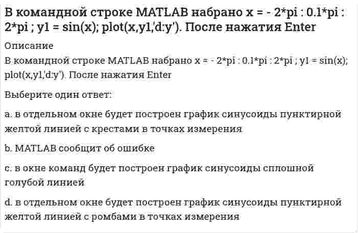      
          Описание
          В командной строке MATLAB набрано x x=5;syms x;y=(2*x+5*x)/(5*x). После нажатия EnterВыберите один ответ:a. переменная у будет равна 7/5 b. переменная у будет равна 1.4c. переменная у будет равна 7/5*х^2d. MATLAB выдаст сообщение об ошибке  
            
            
            В командной строке MATLAB набрано x x=5;syms x;y=(2*x+5*x)/(5*x). После нажатия EnterВ командной строке АВТОКАД последовательно набрали: XLINE (Enter); 10,50 (Enter); 20,90 (Enter); 60,80 (Enter); (Enter). В результате будет построен (а)В крупных каталогах ресурсов, как правило, практикуют(ВКТУ Физика) Магнитная индукция в бруске стали 12,51 Тл. Напряженность магнитного поля, создаваемого током в этом бруске, 120 А/м. Относительная магнитная проницаемость стали равна:(ВКТУ Физика) На барабан массой m1=6кг намотан шнур, к концу которого привязан груз массой m2=2 кг. Если барабан считать однородным диском и трением пренебречь, то ускорение груза равно: (g=10 м/с2)(ВКТУ Физика) Пучок электронов движется со скоростью 3.106м/с и образует ток 1,6.10-6А. Сколько электронов находится в этом пучке на длине 20 см:Владельцами строительного бизнеса являются …В командной строке MATLAB набрано A=[1,2,0;3,0,5]; B=[0,4;3,4;0,1];C=[1,3;-2,4];D=A*B.*C+C';E=[2,3];X=(D*E')'. После нажатия EnterВ командной строке MATLAB набрано A=[1,2;0,3]; B=[0,4;2,4;1,1];D=B'*B;X=det(A*D./D). После нажатия EnterВ командной строке MATLAB набрано A=[2,3,4;3,5,6];B=A(2,:). После нажатия EnterВ командной строке MATLAB набрано A=[2,3,4;3,5,6];B=A(:,3). После нажатия EnterВ командной строке MATLAB набрано A=[2,3,4 3,5,6]. После нажатия EnterВ командной строке Matlab набрано a=sqrt(sym(2)^3) . Если нажать клавишу Enter, то в следующей строке появится a= 2.8284 ничего не появится a =2*2^(1/2) появится сообщение об ошибкеВ командной строке MATLAB набрано x = - 2*pi : 0.1*pi : 2*pi ; y1 = sin(x); plot(x,y1,'+-.b'). После нажатия Enter