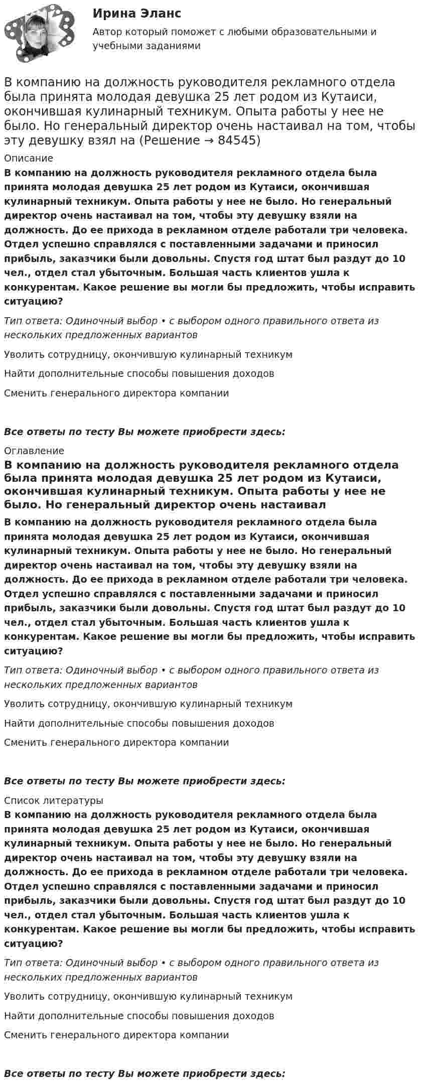      
            Описание
            В компанию на должность руководителя рекламного отдела была принята молодая девушка 25 лет родом из Кутаиси, окончившая кулинарный техникум. Опыта работы у нее не было. Но генеральный директор очень настаивал на том, чтобы эту девушку взяли на должность. До ее прихода в рекламном отделе работали три человека. Отдел успешно справлялся с поставленными задачами и приносил прибыль, заказчики были довольны. Спустя год штат был раздут до 10 чел., отдел стал убыточным. Большая часть клиентов ушла к конкурентам. Какое решение вы могли бы предложить, чтобы исправить ситуацию?Тип ответа: Одиночный выбор • с выбором одного правильного ответа из нескольких предложенных вариантовУволить сотрудницу, окончившую кулинарный техникумНайти дополнительные способы повышения доходовСменить генерального директора компанииВсе ответы по тесту Вы можете приобрести здесь:  
            Оглавление
            В компанию на должность руководителя рекламного отдела была принята молодая девушка 25 лет родом из Кутаиси, окончившая кулинарный техникум. Опыта работы у нее не было. Но генеральный директор очень настаивал на том, чтобы эту девушку взяли на должность. До ее прихода в рекламном отделе работали три человека. Отдел успешно справлялся с поставленными задачами и приносил прибыль, заказчики были довольны. Спустя год штат был раздут до 10 чел., отдел стал убыточным. Большая часть клиентов ушла к конкурентам. Какое решение вы могли бы предложить, чтобы исправить ситуацию?Тип ответа: Одиночный выбор • с выбором одного правильного ответа из нескольких предложенных вариантовУволить сотрудницу, окончившую кулинарный техникумНайти дополнительные способы повышения доходовСменить генерального директора компанииВсе ответы по тесту Вы можете приобрести здесь:  
            Список литературы
            В компанию на должность руководителя рекламного отдела была принята молодая девушка 25 лет родом из Кутаиси, окончившая кулинарный техникум. Опыта работы у нее не было. Но генеральный директор очень настаивал на том, чтобы эту девушку взяли на должность. До ее прихода в рекламном отделе работали три человека. Отдел успешно справлялся с поставленными задачами и приносил прибыль, заказчики были довольны. Спустя год штат был раздут до 10 чел., отдел стал убыточным. Большая часть клиентов ушла к конкурентам. Какое решение вы могли бы предложить, чтобы исправить ситуацию?Тип ответа: Одиночный выбор • с выбором одного правильного ответа из нескольких предложенных вариантовУволить сотрудницу, окончившую кулинарный техникумНайти дополнительные способы повышения доходовСменить генерального директора компанииВсе ответы по тесту Вы можете приобрести здесь:  
            
            
            В компании появляется новый менеджер по продажам, который, несмотря на  отсутствие опыта, успешно справляется со своими обязанностями. Его коллега – более опытный менеджер, беспокоится из-за того, что новичок привлечет больше  клиентовВ компанию на должность руководителя рекламного отдела была принята молодая девушка 25 лет родом из Кутаиси, окончившая кулинарный техникум. Опыта работы у нее не было. Но генеральный директор очень настаивал на том, чтобы эту девушку взял наВ компаниях, где штат более …, инвалидов должно быть 2–4 % от общего числа работников.В компрессор воздушной холодильной установки поступает воздух из холодильной камеры при давленииВ Конвенции ООН в том числе указываются надлежащие меры для трудоустройства инвалидов. Вспомните положения статьи 27 и укажите те меры, которые необходимо включить в отечественное законодательство.В контексте продвижения игры с помощью рекламы разработчик, как правило, …В контрольной работе студент Михеев указал, что ЦБ РФ имеет право применять следующие меры воздействия к кредитным организациям: а) доведение до органов управления кредитной организации информации о недостатках в ее деятельности и об обеспокоенности надзорного органа состоянием дела в кредитной организации;В колебательном контуре с индуктивностью L = 2 мГн и ёмкостью C = 5 мкФ заменили ёмкость на батарею из двух последовательно соединённых конденсаторов ёмкостью C1 = 20 мкФ каждый. На сколько изменился период свободных колебаний?В колебательном контуре с индуктивностью L = 54,47 Гн совершаются установившиеся вынужденные колебания заряда по закону     (Кл),  где w0 = 60 рад/с. Найти электроёмкость конденсатора C (в мкФ).В колебательном контуре с конденсатором, имеющим электроёмкость С1 = 10-6 Ф, собственная частота колебаний равна 400 Гц. Когда параллельно этому конденсатору подключается другой конденсатор, собственная частота колебанийВ колебательном контуре, содержащем конденсатор ёмкостью C, катушку индук-тивности L и резистор сопротивлением R, поддерживаются незатухающие гармонические колебания. Определите амплитудное значение напряжения на конденсаторе, В команде есть задача создать новый сайт-визитку для предстоящего благотворительного онлайн аукциона для VIP клиентов. Командой руководит лидер с четко сформулированными ожиданиями о том, как сайт должен выглядеть в В команде с сильным чувством принадлежности ...В комнате объёмом V = 60 м3 температура понизилась с t1 = 17 °C до t2 = 7 °C, а давление изменилось от p1 = 1,05·105 Па до p2 = 1,03·105 Па. На какую величину изменилась масса воздуха в комнате? Молярная масса воздуха равна m ≈ 29·10-3 кг/моль.