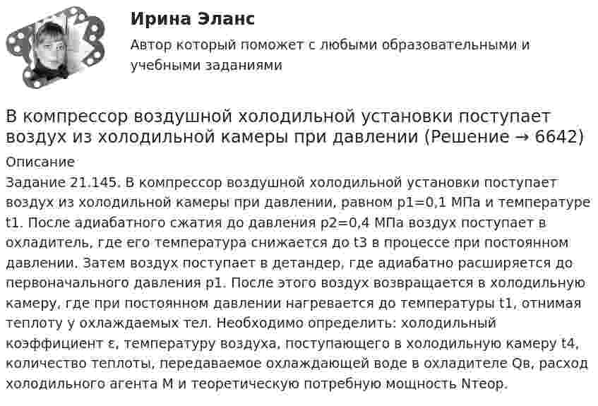     
          Описание
          Задание 21.145.	В компрессор воздушной холодильной установки поступает воздух из холодильной камеры при давлении, равном р1=0,1 МПа и температуре t1. После адиабатного сжатия до давления р2=0,4 МПа воздух поступает в охладитель, где его температура снижается до t3 в процессе при постоянном давлении. Затем воздух поступает в детандер, где адиабатно расширяется до первоначального давления р1. После этого воздух возвращается в холодильную камеру, где при постоянном давлении нагревается до температуры t1, отнимая теплоту у охлаждаемых тел. 	Необходимо определить: холодильный коэффициент ε, температуру воздуха, поступающего в холодильную камеру t4, количество теплоты, передаваемое охлаждающей воде в охладителе Qв, расход холодильного агента М и теоретическую потребную мощность Nтеор.  
            
            
            В компаниях, где штат более …, инвалидов должно быть 2–4 % от общего числа работников.В компрессор воздушной холодильной установки поступает воздух из холодильной камеры при давленииВ Конвенции ООН в том числе указываются надлежащие меры для трудоустройства инвалидов. Вспомните положения статьи 27 и укажите те меры, которые необходимо включить в отечественное законодательство.В контексте продвижения игры с помощью рекламы разработчик, как правило, …В контрольной работе студент Михеев указал, что ЦБ РФ имеет право применять следующие меры воздействия к кредитным организациям: а) доведение до органов управления кредитной организации информации о недостатках в ее деятельности и об обеспокоенности надзорного органа состоянием дела в кредитной организации;В контуре с L = 5 мГн и C = 5 нФ идут колебания так, что максимальное напряжение на конденсаторе Umax = 100 В. Найти максимальный ток в контуре.В контуре с малым активным сопротивлением, содержащем конденсатор емкостью 0.2 мкФ и катушку индуктивностью 1 мГн, сила тока при резонансе изменяется по закону I=0.02sin(Ωt).  Найдите мгновенное значение силы  В колебательном контуре с конденсатором, имеющим электроёмкость С1 = 10-6 Ф, собственная частота колебаний равна 400 Гц. Когда параллельно этому конденсатору подключается другой конденсатор, собственная частота колебанийВ колебательном контуре, содержащем конденсатор ёмкостью C, катушку индук-тивности L и резистор сопротивлением R, поддерживаются незатухающие гармонические колебания. Определите амплитудное значение напряжения на конденсаторе, В команде есть задача создать новый сайт-визитку для предстоящего благотворительного онлайн аукциона для VIP клиентов. Командой руководит лидер с четко сформулированными ожиданиями о том, как сайт должен выглядеть в В команде с сильным чувством принадлежности ...В комнате объёмом V = 60 м3 температура понизилась с t1 = 17 °C до t2 = 7 °C, а давление изменилось от p1 = 1,05·105 Па до p2 = 1,03·105 Па. На какую величину изменилась масса воздуха в комнате? Молярная масса воздуха равна m ≈ 29·10-3 кг/моль.В компании Н за последнее время растет недовольство сотрудников отсутствием уважительных рабочих взаимоотношений с руководством, неудовлетворительными условиями труда и низкой заработной платой. Назовите основной риск, которым чревата данная ситуацияВ компании появляется новый менеджер по продажам, который, несмотря на  отсутствие опыта, успешно справляется со своими обязанностями. Его коллега – более опытный менеджер, беспокоится из-за того, что новичок привлечет больше  клиентов