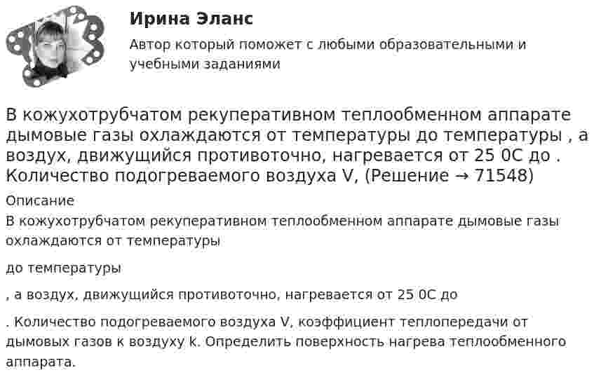     
            Описание
            	В кожухотрубчатом рекуперативном теплообменном аппарате дымовые газы охлаждаются от температуры  до температуры , а воздух, движущийся противоточно, нагревается от 25 0С до . Количество подогреваемого воздуха V, коэффициент теплопередачи от дымовых газов к воздуху k. Определить поверхность нагрева теплообменного аппарата.      
            
            
            В кожухотрубном теплообменике, схема которого представлена нВ кожухотрубчатом рекуперативном теплообменном аппарате дымовые газы охлаждаются от температуры   до температуры  , а воздух, движущийся противоточно, нагревается от 25 0С до  . Количество подогреваемого воздуха V,   В колбе вместимостью 240 см3 находится газ при температуре 290 К и давлении 50 кПа. Определить количество вещества газа v и число молекул N.В колбе вместимостью V = 100 см3 содержится некоторый газ при температуре T = 300 К. На сколько понизится давление P газа в колбе, если вследствие утечки из колбы выйдет N = 1020 молекул?В колбе емкостью V=10 л при температуре T=312 С содержится газ, средняя квадратичная скорость молекул которого v_кв=900 м/с. Вследствие утечки из колбы DN молекул давление газа в колбе понизилось на Dp=81 кПа. Определить число молекул DN и названиеВ колебательной системе совершаются вынужденные колебания с частотой 13 Гц. При увеличении частоты вынуждающей силы в 9 раз, амплитуда колебаний не изменилась. Найти собственную частоту колебаний системы, пренебрегая коэффициентом затуханияВ колебательном контуре в одном случае заменили ёмкость на батарею из n последовательно соединённых таких же конденсаторов, а в другом – на n параллельно соединённых. Найти отношение e1 : e2 : e3 энергий этих контуровВ качестве товарного знака не допускается государственная регистрация …В качестве топлива в котельной установке используются:?  Выберите один или несколько ответов:  a. газ  b. мазут  c. каменный уголь  d. дроваВкладка Date Modified диалогового окна Find предназначена для…Вклад российских экономистов в развитие теории финансовВ классе 25 мальчиков и 5 девочек, все они разного роста. Каждый день всех учеников рассаживают по 5 человек за 6 столов, и за каждым столом самого высокого назначают дежурным. Могло ли через 31 день оказаться...В классификации страхования по историческому признаку различают …В классической теории объем инвестиций зависит в первую очередь от… ожидаемого уровня рентабельности предполагаемого инвестиционного проекта. процентной ставки и предельной производительности капитала. ..