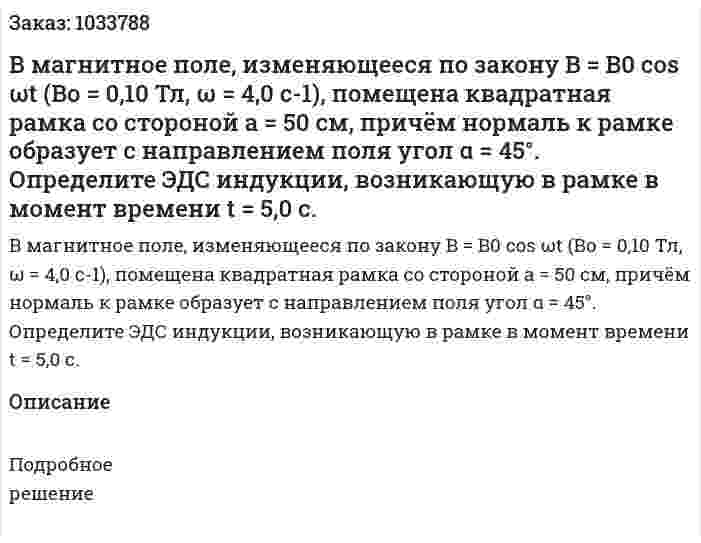 В магнитное поле, изменяющееся по закону B = B0 cos  ωt (Во = 0,10 Тл, ω = 4,0 c-1), помещена квадратная рамка со стороной а = 50 см, причём нормаль к рамке образует с направлением поля угол α = 45°. Определите ЭДС индукции, возникающую в рамке в момент времени t = 5,0 с. 