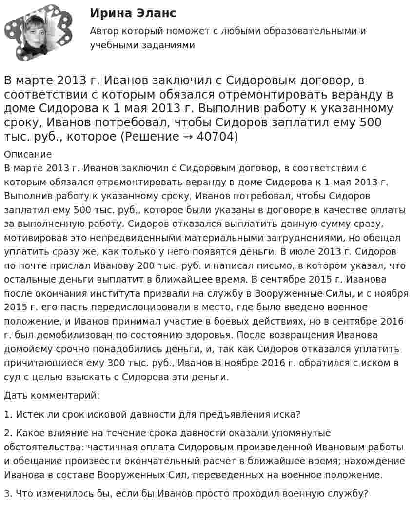      
          Описание
          	В марте 2013 г. Иванов заключил с Сидоровым договор, в соответствии с которым обязался отремонтировать веранду в доме Сидорова к 1 мая 2013 г. Выполнив работу к указанному сроку, Иванов потребовал, чтобы Сидоров заплатил ему 500 тыс. руб., которое были указаны в договоре  в качестве оплаты за выполненную работу. Сидоров отказался выплатить данную сумму сразу, мотивировав это непредвиденными материальными затруднениями, но обещал уплатить сразу же, как только у него появятся деньги. В июле 2013 г. Сидоров по почте прислал Иванову 200 тыс. руб. и написал  письмо,  в котором    указал,  что   остальные деньги  выплатит в ближайшее время. В сентябре 2015 г. Иванова после окончания института призвали на службу в Вооруженные Силы, и с ноября 2015 г. его пасть передислоцировали в место, где было введено военное положение, и Иванов принимал   участие    в боевых  действиях,  но в сентябре 2016 г.  был демобилизован по состоянию здоровья. После возвращения Иванова домойему срочно понадобились деньги, и, так как Сидоров отказался уплатить причитающиеся ему 300 тыс. руб., Иванов в ноябре 2016 г. обратился с иском в суд с целью взыскать с Сидорова эти деньги.	Дать комментарий:	1.  Истек ли срок исковой давности для предъявления иска?	2.  Какое влияние на течение срока давности оказали упомянутые обстоятельства: частичная оплата Сидоровым произведенной Ивановым работы и обещание произвести окончательный расчет в ближайшее время; нахождение Иванова в составе Вооруженных Сил, переведенных на военное положение.	3.   Что изменилось бы, если бы Иванов просто проходил военную службу?  
            
            
            В маркетинговую стратегию организации входят следующие составляющие: …В марте 2013 г. Иванов заключил с Сидоровым договор, в соответствии с которым обязался отремонтировать веранду в доме Сидорова к 1 мая 2013 г. Выполнив работу к указанному сроку, Иванов потребовал, чтобы Сидоров заплатил ему 500 тыс. руб., которое В матрице БКГ товары, которые требуют значительных финансовых средств на поддержание роста, в перспективе эволюционируя к «дойным коровам», называются «…» В матрице Бостонской консалтинговой группы (БКГ) товары «…» – это товары, которые требуют к себе большого внимания, нуждаются в поддержке и укреплении с тем, чтобы сохранить их лидерство и продлить нахождение на данной стадииВ матрице Маккинси ось X характеризует …В машине с постоянными магнитами SM— площадь сечения воздушного зазора для постоянного магнита; Ss–площадь сечениявоздушного зазора, через которое замыкается магнитный поток машины, чему должно быть равно их соотношение SM/Ss, чтобыполучитьВ медиаплане компании обычно расписывают …В магазин поступает продукция трех фабрик. Причем продукция первой фабрики составляет 20%, второй – 45% и третьей – 35% изделий. Известно, что средний процент нестандартных изделий для первой фабрики равен 3%, для второй – 2%, и для третьей – 4%. Чему равна вероятность того, что оказавшееся нестандартным изделие произведено на ПЕРВОЙ фабрике?В магазин привезли 2 упаковки Сникерса и 2 упаковки Марса. В каждой упаковке по 20 шоколадок. Обновите данные так, чтобы они отражали правильное количество шоколадок.В магнитном поле с индукцией 0,1 Тл движется по винтовой линии протон с радиусом 10 см и шагом 5 см. Определить кинетическую энергию протона.В магнитном поле с индукцией B = 0,35 Тл по проводнику длиной l = 23 см, течёт ток силой I = 0,7 А. Угол между вектором B и нормалью к проводнику n равен a = 30°. Найти силу Ампера, действующую на проводник, F (в мН).В магнитном поле с индукцией B = 0,3 Тл по окружности радиуса R = 4 см движется заряженная частица со скоростью u = 1,0·106 м/с. Найти заряд q частицы, если известно, что её энергия W = 12 кэВ.В маркетинге … информация – это информация, получаемая в результате полевых исследованийВ маркетинге … наблюдение – это наблюдение, которое проводится в том случае, когда нужно наблюдать за поведением человека