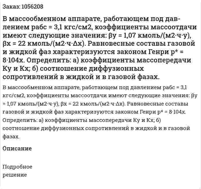 В массообменном аппарате, работающем под дав­лением рабс = 3,1 кгс/см2, коэффициенты массоотдачи имеют следующие значения: βу = 1,07 кмоль/(м2·ч·у), βх = 22 кмоль/(м2·ч·Δх). Равновесные составы газовой и жидкой фаз характеризуются за­коном Генри р* = 8·104х. Определить: а) коэффициенты массопередачи Ку и Кх; б) соотношение диффузионных сопротивлений в жидкой и в газовой фазах. 