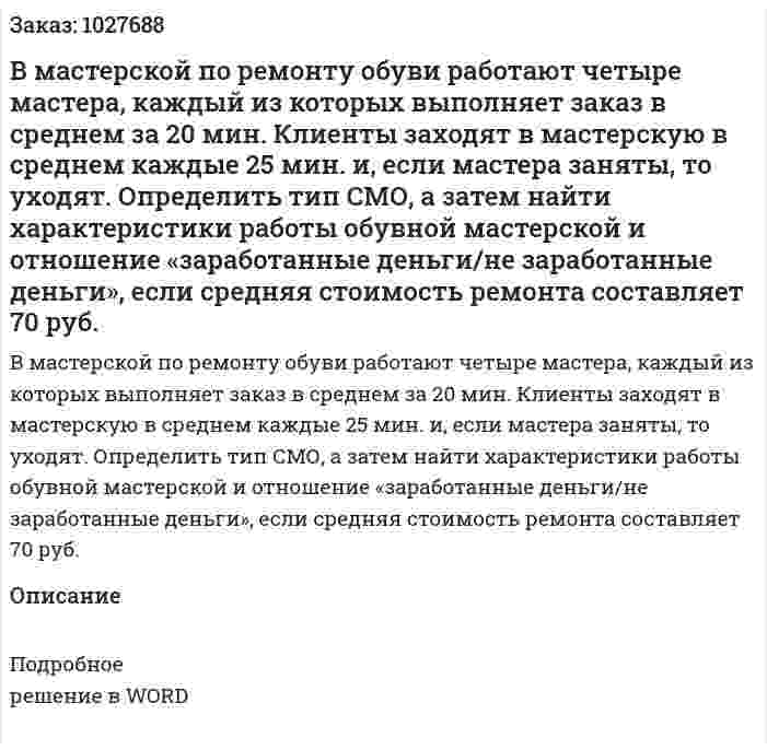 В мастерской по ремонту обуви работают четыре мастера, каждый из которых выполняет заказ в среднем за 20 мин. Клиенты заходят в мастерскую в среднем каждые 25 мин. и, если мастера заняты, то уходят. Определить тип СМО, а затем найти характеристики работы обувной мастерской и отношение «заработанные деньги/не заработанные деньги», если средняя стоимость ремонта составляет 70 руб. 