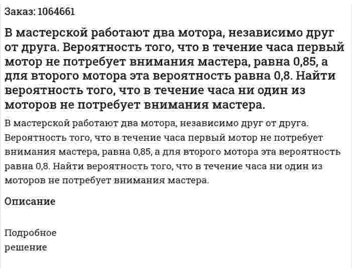 В мастерской работают два мотора, независимо друг от друга. Вероятность того, что в течение часа первый мотор не потребует внимания мастера, равна 0,85, а для второго мотора эта вероятность равна 0,8. Найти вероятность того, что в течение часа ни один из моторов не потребует внимания мастера. 