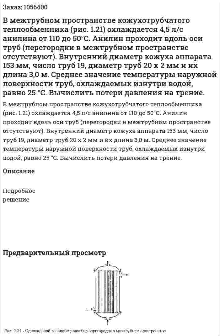 В межтрубном простран­стве кожухотрубчатого теплообменника (рис. 1.21) охлаждается 4,5 л/с анилина от 110 до 50°С. Анилин проходит вдоль оси труб (перегородки в межтрубном про­странстве отсутствуют). Внутренний диа­метр кожуха аппарата 153 мм, число труб 19, диаметр труб 20 х 2 мм и их длина 3,0 м. Среднее значение температуры наружной поверхности труб, охлаждаемых изнут­ри водой, равно 25 °С. Вычислить потери давления на трение. 