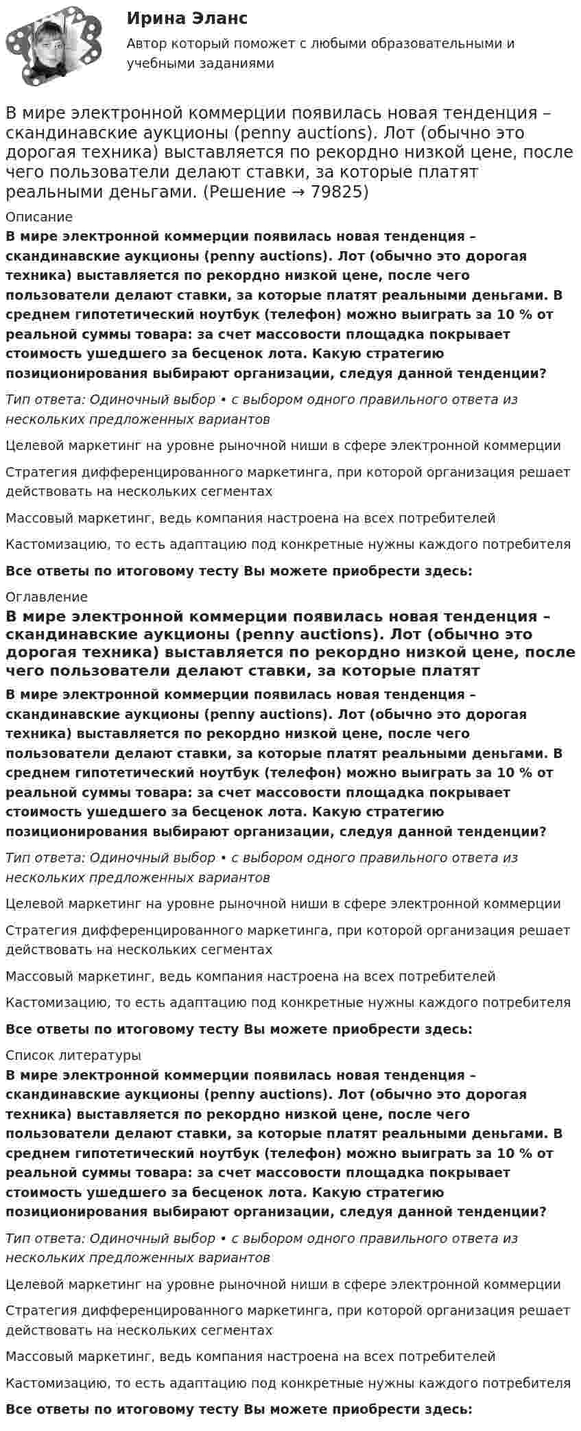      
            Описание
            В мире электронной коммерции появилась новая тенденция – скандинавские аукционы (penny auctions). Лот (обычно это дорогая техника) выставляется по рекордно низкой цене, после чего пользователи делают ставки, за которые платят реальными деньгами. В среднем гипотетический ноутбук (телефон) можно выиграть за 10 % от реальной суммы товара: за счет массовости площадка покрывает стоимость ушедшего за бесценок лота. Какую стратегию позиционирования выбирают организации, следуя данной тенденции?Тип ответа: Одиночный выбор • с выбором одного правильного ответа из нескольких предложенных вариантовЦелевой маркетинг на уровне рыночной ниши в сфере электронной коммерцииСтратегия дифференцированного маркетинга, при которой организация решает действовать на нескольких сегментахМассовый маркетинг, ведь компания настроена на всех потребителейКастомизацию, то есть адаптацию под конкретные нужны каждого потребителяВсе ответы по итоговому тесту Вы можете приобрести здесь:  
            Оглавление
            В мире электронной коммерции появилась новая тенденция – скандинавские аукционы (penny auctions). Лот (обычно это дорогая техника) выставляется по рекордно низкой цене, после чего пользователи делают ставки, за которые платят реальными деньгами. В среднем гипотетический ноутбук (телефон) можно выиграть за 10 % от реальной суммы товара: за счет массовости площадка покрывает стоимость ушедшего за бесценок лота. Какую стратегию позиционирования выбирают организации, следуя данной тенденции?Тип ответа: Одиночный выбор • с выбором одного правильного ответа из нескольких предложенных вариантовЦелевой маркетинг на уровне рыночной ниши в сфере электронной коммерцииСтратегия дифференцированного маркетинга, при которой организация решает действовать на нескольких сегментахМассовый маркетинг, ведь компания настроена на всех потребителейКастомизацию, то есть адаптацию под конкретные нужны каждого потребителяВсе ответы по итоговому тесту Вы можете приобрести здесь:  
            Список литературы
            В мире электронной коммерции появилась новая тенденция – скандинавские аукционы (penny auctions). Лот (обычно это дорогая техника) выставляется по рекордно низкой цене, после чего пользователи делают ставки, за которые платят реальными деньгами. В среднем гипотетический ноутбук (телефон) можно выиграть за 10 % от реальной суммы товара: за счет массовости площадка покрывает стоимость ушедшего за бесценок лота. Какую стратегию позиционирования выбирают организации, следуя данной тенденции?Тип ответа: Одиночный выбор • с выбором одного правильного ответа из нескольких предложенных вариантовЦелевой маркетинг на уровне рыночной ниши в сфере электронной коммерцииСтратегия дифференцированного маркетинга, при которой организация решает действовать на нескольких сегментахМассовый маркетинг, ведь компания настроена на всех потребителейКастомизацию, то есть адаптацию под конкретные нужны каждого потребителяВсе ответы по итоговому тесту Вы можете приобрести здесь:  
            
            
            В механическом цехе станкостроительного завода планируется производство двух моделей станков: А и Б в следующем количестве. В мире электронной коммерции появилась новая тенденция – скандинавские аукционы (penny auctions). Лот (обычно это дорогая техника) выставляется  по рекордно низкой цене, после чего пользователи делают ставки, за которые платят реальными деньгами. В модели жизненного цикла организации И. Адизеса последней стадией, предшествующей дальнейшему спаду, является стадия ...В модели жизненного цикла организации Л. Грейнера на начальном этапе организация развивается посредством ...В модели замкнутой системы управления связь между объектом управления и источником информации называется … связьюВ модели иерархической структуры личности отечественный психолог К.К. Платонов выделил четыре подструктуры. Он представил личность в виде своеобразной пирамиды, в основании которой находятся те или иные потребности человека. По мнениюВ модели Манделла–Флеминга все точки, которые располагаются под кривой внешнего равновесия, характеризуют… избыток платежного баланса. дефицит платежного баланса. избыток совокупного спроса на товары и услуги...В международной практике количественные значения коэффициентов платёжеспособности, отражающие характер финансового положенияпредприягия, определяются менее конкретно, чем в России, из-за ...В международной практике количественные значения коэффициентов платежеспособности, отражающие характер финансового положения предприятия, определяются менее конкретно, чем в России, из-за ...В международном праве выделяют следующие виды территорий... (выберите два варианта ответа)В международном праве к категории «жертв войны» относятся...В Международном Суде ООН …спора могут быть только государства.Вместе с блок-схемой составляется … Вместе с земельным участком в аренду сдано сооружение стоимостью 500 тыс. ден. ед., срок службы которого составляет 20 лет. Процентная ставка – 4 . Рассчитайте величину земельной ренты, если арендная плата составляет 85 тыс. ден. ед