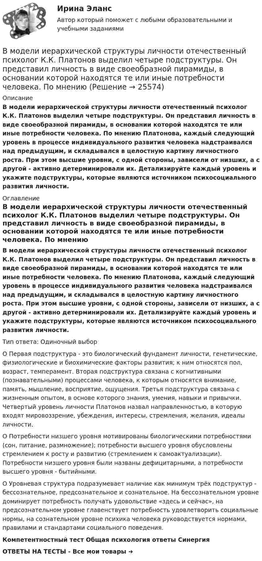      
          Описание
          В модели иерархической структуры личности отечественный психолог К.К. Платонов выделил четыре подструктуры. Он представил личность в виде своеобразной пирамиды, в основании которой находятся те или иные потребности человека. По мнению Платонова, каждый следующий уровень в процессе индивидуального развития человека надстраивался над предыдущим, и складывался в целостную картину личностного роста. При этом высшие уровни, с одной стороны, зависели от низших, а с другой - активно детерминировали их. Детализируйте каждый уровень и укажите подструктуры, которые являются источником психосоциального развития личности. 
          Оглавление
          В модели иерархической структуры личности отечественный психолог К.К. Платонов выделил четыре подструктуры. Он представил личность в виде своеобразной пирамиды, в основании которой находятся те или иные потребности человека. По мнению Платонова, каждый следующий уровень в процессе индивидуального развития человека надстраивался над предыдущим, и складывался в целостную картину личностного роста. При этом высшие уровни, с одной стороны, зависели от низших, а с другой - активно детерминировали их. Детализируйте каждый уровень и укажите подструктуры, которые являются источником психосоциального развития личности.Тип ответа: Одиночный выбор	О Первая подструктура - это биологический фундамент личности, генетические, физиологические и биохимические факторы развития; к ним относятся пол, возраст, темперамент. Вторая подструктура связана с когнитивными (познавательными) процессами человека, к которым относятся внимание, память, мышление, восприятие, ощущения. Третья подструктура связана с жизненным опытом, в основе которого знания, умения, навыки и привычки. Четвертый уровень личности Платонов назвал направленностью, в которую входят мировоззрение, убеждения, интересы, стремления, желания, идеалы личности.	О Потребности низшего уровня мотивированы биологическими потребностями (сон, питание, размножение); потребности высшего уровня обусловлены стремлением к росту и развитию (стремлением к самоактуализации). Потребности низшего уровня были названы дефицитарными, а потребности высшего уровня - бытийными.	О Уровневая структура подразумевает наличие как минимум трёх подструктур - бессознательное, предсознательное и сознательное. На бессознательном уровне доминирует потребность получать удовольствие «здесь и сейчас», на предсознательном уровне главенствует потребность удовлетворить социальные нормы, на сознательном уровне психика человека руководствуется нормами, правилами и стандартами социального поведения.Компетентностный тест Общая психология ответы СинергияОТВЕТЫ НА ТЕСТЫ - Все мои товары ➜  
            
            
            В модели замкнутой системы управления связь между объектом управления и источником информации называется … связьюВ модели иерархической структуры личности отечественный психолог К.К. Платонов выделил четыре подструктуры. Он представил личность в виде своеобразной пирамиды, в основании которой находятся те или иные потребности человека. По мнениюВ модели Манделла–Флеминга все точки, которые располагаются под кривой внешнего равновесия, характеризуют… избыток платежного баланса. дефицит платежного баланса. избыток совокупного спроса на товары и услуги...В модели Манделла – Флеминга представлена модель…В модели Манделла – Флеминга представлена модель…В модели Свона все точки, которые располагаются левее кривой внутреннего равновесия, свидетельствуют о наличииВ модели Свона все точки, которые располагаются левее кривой внутреннего равновесия, свидетельствуют о наличии…В Международном Суде ООН …спора могут быть только государства.Вместе с блок-схемой составляется … Вместе с земельным участком в аренду сдано сооружение стоимостью 500 тыс. ден. ед., срок службы которого составляет 20 лет. Процентная ставка – 4 . Рассчитайте величину земельной ренты, если арендная плата составляет 85 тыс. ден. едВ методе … должны быть четко описаны следующие параметры: внутренние факторы; фоновые переменные; факторы управления; сценарные переменные; индикаторыВ механическом цехе станкостроительного завода планируется производство двух моделей станков: А и Б в следующем количестве. В мире электронной коммерции появилась новая тенденция – скандинавские аукционы (penny auctions). Лот (обычно это дорогая техника) выставляется  по рекордно низкой цене, после чего пользователи делают ставки, за которые платят реальными деньгами. В модели жизненного цикла организации И. Адизеса последней стадией, предшествующей дальнейшему спаду, является стадия ...