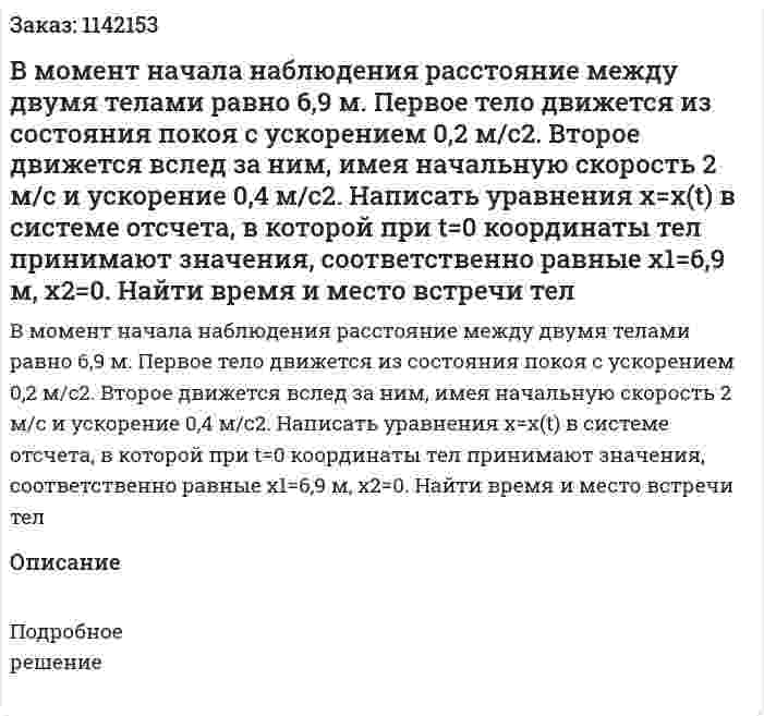 В момент начала наблюдения расстояние между двумя телами равно 6,9 м. Первое тело движется из состояния покоя с ускорением 0,2 м/с2. Второе движется вслед за ним, имея начальную скорость 2 м/с и ускорение 0,4 м/с2. Написать уравнения x=x(t) в системе отсчета, в которой при t=0 координаты тел принимают значения, соответственно равные x1=6,9 м, x2=0. Найти время и место встречи тел 
