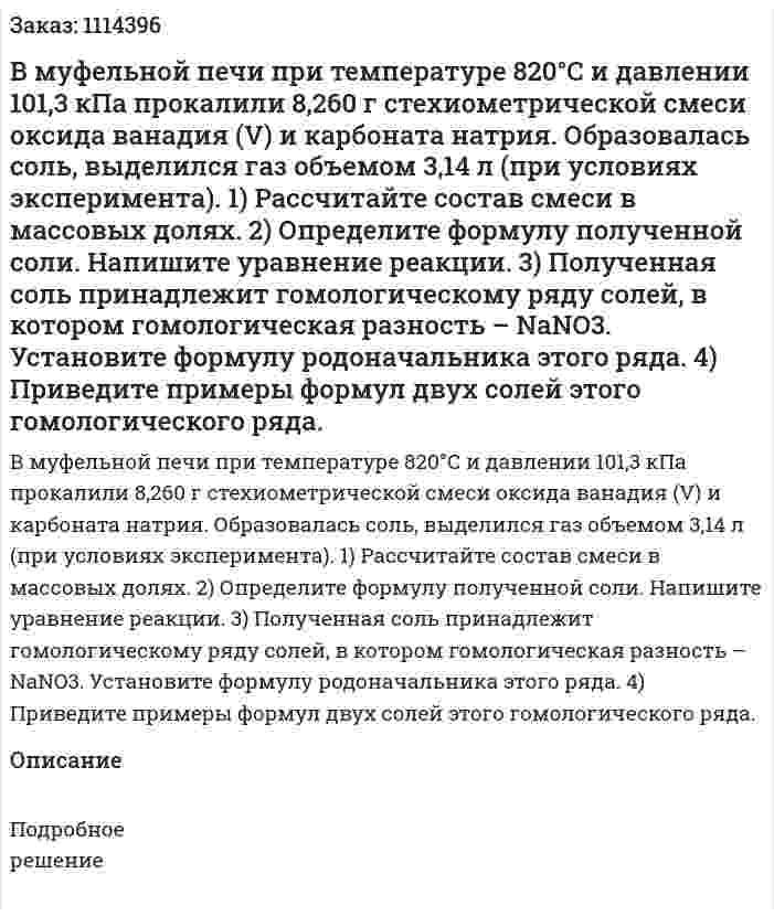 В муфельной печи при температуре 820°С и давлении 101,3 кПа прокалили 8,260 г стехиометрической смеси оксида ванадия (V) и карбоната натрия. Образовалась соль, выделился газ объемом 3,14 л (при условиях эксперимента).   1) Рассчитайте состав смеси в массовых долях.   2) Определите формулу полученной соли. Напишите уравнение реакции.   3) Полученная соль принадлежит гомологическому ряду солей, в котором гомологическая разность – NaNO3. Установите формулу родоначальника этого ряда.   4) Приведите примеры формул двух солей этого гомологического ряда. 