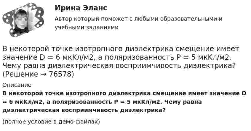     
            Описание
            В некоторой точке изотропного диэлектрика смещение имеет значение D = 6 мкKл/м2, а поляризованность P = 5 мкKл/м2. Чему равна диэлектрическая восприимчивость диэлектрика?(полное условие в демо-файлах)   
            
            
            В некоторой точке изотропного диэлектрика с диэлектрической проницаемостью 49 электрическое смещение равно 385 нКл/м2. Чему равна поляризованность в этой точке диэлектрика в нКл/м2?В некоторой точке изотропного диэлектрика смещение имеет значение D = 6 мкKл/м2, а поляризованность P = 5 мкKл/м2. Чему равна диэлектрическая восприимчивость диэлектрика?В некоторой точке однородного изотропного диэлектрика с диэлектрической проницаемостью ε = 2 вектор электрического смещения равен D = 3 мкКл/м2. Найти вектор поляризации P в этой точке.В некоторой точке поля на заряд 2 нКл действует сила 0,4 мкН. Найти напряжённость поля в этой точке.В некоторую точку пространства приходят когерентные лучи с геометрической разностью хода 1,2 мкм, длина волны которых в вакууме 600 нм. Определить, что произойдет в этой точке вследствие интерференции в воздухе? в воде? в стекВ некоторый момент времени нормальное ускорение точки, движущейся по окружности, равно a = 2,6 м/с2 . Угол между векторами нормального и полного ускорений составляет 60о. Определите полное ускорение точки в этот момент времени.В некоторый момент времени скорость тела равна v_1=14 м/с. Определить величину и направление скорости через малый интервал времени t=0.7 м, если известны средние значения нормального и тангенциального ускорения a_n=5 м/с^2  и a_t=-7 м/с^2. Задачу реш💯 Внедрение информационных систем.ти (ответы на тест Синергия / МОИ / МТИ / МосАП, январь 2024)Внедрение результатов организационно-технической разработки в производство называется…Внедрение системы менеджмента качества на предприятии связиВнедрение современных цифровых технологий в различные сферы жизни и производства - это ... Внедрения принципа экстерриториальности при предоставлении государственных услуг предполагает, что:Внезапное понижение напряжения ниже 90% от номинального называется: Выберите один ответ: a.всё вышеперечисленное не верно. b.скачком напряжения c.провалом напряжения d.импульсом напряженияВ неинвертирующем усилителе величина выходного напряжения определяется выражением: Выберите один ответ:  