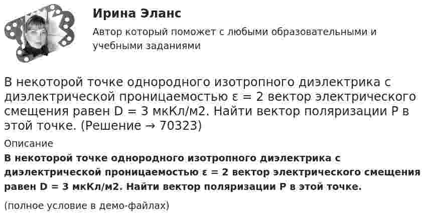     
            Описание
            В некоторой точке однородного изотропного диэлектрика с диэлектрической проницаемостью ε = 2 вектор электрического смещения равен D = 3 мкКл/м2. Найти вектор поляризации P в этой точке.(полное условие в демо-файлах)   
            
            
            В некоторой точке изотропного диэлектрика смещение имеет значение D = 6 мкKл/м2, а поляризованность P = 5 мкKл/м2. Чему равна диэлектрическая восприимчивость диэлектрика?В некоторой точке однородного изотропного диэлектрика с диэлектрической проницаемостью ε = 2 вектор электрического смещения равен D = 3 мкКл/м2. Найти вектор поляризации P в этой точке.В некоторой точке поля на заряд 2 нКл действует сила 0,4 мкН. Найти напряжённость поля в этой точке.В некоторую точку пространства приходят когерентные лучи с геометрической разностью хода 1,2 мкм, длина волны которых в вакууме 600 нм. Определить, что произойдет в этой точке вследствие интерференции в воздухе? в воде? в стекВ некоторый момент времени нормальное ускорение точки, движущейся по окружности, равно a = 2,6 м/с2 . Угол между векторами нормального и полного ускорений составляет 60о. Определите полное ускорение точки в этот момент времени.В некоторый момент времени скорость тела равна v_1=14 м/с. Определить величину и направление скорости через малый интервал времени t=0.7 м, если известны средние значения нормального и тангенциального ускорения a_n=5 м/с^2  и a_t=-7 м/с^2. Задачу решВ некоторый момент времени скорость тела равна v_1=22 м/с. Определить величину и направление скорости через малый интервал времени t=0,2 с, если известны средние значения нормального и тангенциального ускорения a_n=15 м/с^2   и  a_t=-7 м/с^2. ЗадачуВнедрение результатов организационно-технической разработки в производство называется…Внедрение системы менеджмента качества на предприятии связиВнедрение современных цифровых технологий в различные сферы жизни и производства - это ... Внедрения принципа экстерриториальности при предоставлении государственных услуг предполагает, что:Внезапное понижение напряжения ниже 90% от номинального называется: Выберите один ответ: a.всё вышеперечисленное не верно. b.скачком напряжения c.провалом напряжения d.импульсом напряженияВ неинвертирующем усилителе величина выходного напряжения определяется выражением: Выберите один ответ:  В некоторой среде распространяется волна. За время, в течение которого частица среды совершает 150 колебаний, волна распространяется на 110 м. Найдите длину волны. Результат представьте в единицах СИ и округлите до десятых.