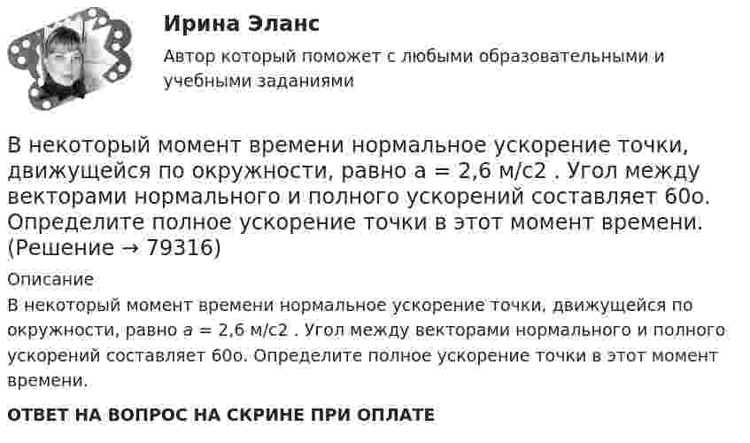      
            Описание
            В некоторый момент времени нормальное ускорение точки, движущейся по окружности, равно a = 2,6 м/с2 . Угол между векторами нормального и полного ускорений составляет 60о. Определите полное ускорение точки в этот момент времени.ОТВЕТ НА ВОПРОС НА СКРИНЕ ПРИ ОПЛАТЕ   
            
            
            В некоторую точку пространства приходят когерентные лучи с геометрической разностью хода 1,2 мкм, длина волны которых в вакууме 600 нм. Определить, что произойдет в этой точке вследствие интерференции в воздухе? в воде? в стекВ некоторый момент времени нормальное ускорение точки, движущейся по окружности, равно a = 2,6 м/с2 . Угол между векторами нормального и полного ускорений составляет 60о. Определите полное ускорение точки в этот момент времени.В некоторый момент времени скорость тела равна v_1=14 м/с. Определить величину и направление скорости через малый интервал времени t=0.7 м, если известны средние значения нормального и тангенциального ускорения a_n=5 м/с^2  и a_t=-7 м/с^2. Задачу решВ некоторый момент времени скорость тела равна v_1=22 м/с. Определить величину и направление скорости через малый интервал времени t=0,2 с, если известны средние значения нормального и тангенциального ускорения a_n=15 м/с^2   и  a_t=-7 м/с^2. ЗадачуВ некоторый момент времени угловая скорость вращения тела будет равна 12  с-1. Чему будет равно угловое ускорение в этот момент времени, если тело вращается вокруг неподвижной оси по закону, выраженному формулой j = 10 – 4t2 + t3?В неоклассической концепции занятости:Внеплановый инструктаж - изменения на 1 сентября 2022 годаВнедрения принципа экстерриториальности при предоставлении государственных услуг предполагает, что:Внезапное понижение напряжения ниже 90% от номинального называется: Выберите один ответ: a.всё вышеперечисленное не верно. b.скачком напряжения c.провалом напряжения d.импульсом напряженияВ неинвертирующем усилителе величина выходного напряжения определяется выражением: Выберите один ответ:  В некоторой среде распространяется волна. За время, в течение которого частица среды совершает 150 колебаний, волна распространяется на 110 м. Найдите длину волны. Результат представьте в единицах СИ и округлите до десятых.В некоторой точке изотропного диэлектрика с диэлектрической проницаемостью 49 электрическое смещение равно 385 нКл/м2. Чему равна поляризованность в этой точке диэлектрика в нКл/м2?В некоторой точке изотропного диэлектрика смещение имеет значение D = 6 мкKл/м2, а поляризованность P = 5 мкKл/м2. Чему равна диэлектрическая восприимчивость диэлектрика?В некоторой точке однородного изотропного диэлектрика с диэлектрической проницаемостью ε = 2 вектор электрического смещения равен D = 3 мкКл/м2. Найти вектор поляризации P в этой точке.