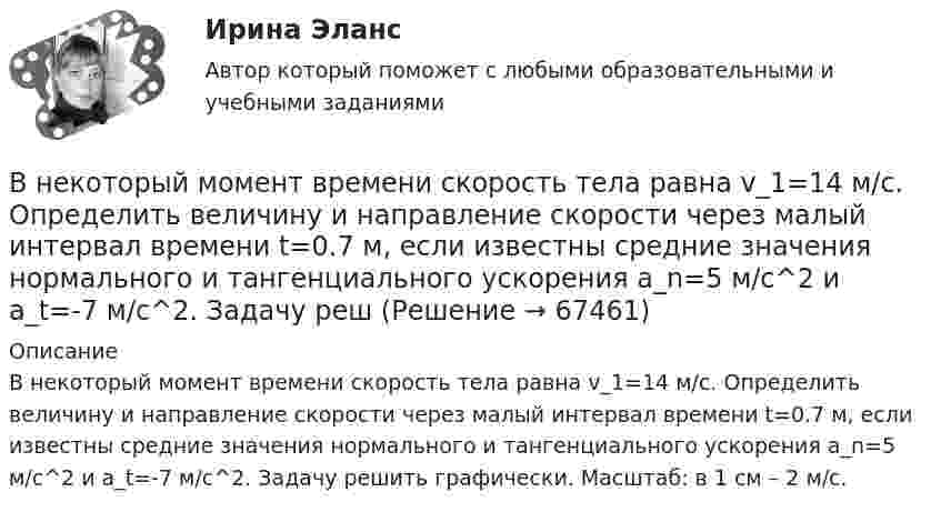      
            Описание
            В некоторый момент времени скорость тела равна v_1=14 м/с. Определить величину и направление скорости через малый интервал времени t=0.7 м, если известны средние значения нормального и тангенциального ускорения a_n=5 м/с^2 и a_t=-7 м/с^2. Задачу решить графически. Масштаб: в 1 см – 2 м/с.   
            
            
            В некоторый момент времени нормальное ускорение точки, движущейся по окружности, равно a = 2,6 м/с2 . Угол между векторами нормального и полного ускорений составляет 60о. Определите полное ускорение точки в этот момент времени.В некоторый момент времени скорость тела равна v_1=14 м/с. Определить величину и направление скорости через малый интервал времени t=0.7 м, если известны средние значения нормального и тангенциального ускорения a_n=5 м/с^2  и a_t=-7 м/с^2. Задачу решВ некоторый момент времени скорость тела равна v_1=22 м/с. Определить величину и направление скорости через малый интервал времени t=0,2 с, если известны средние значения нормального и тангенциального ускорения a_n=15 м/с^2   и  a_t=-7 м/с^2. ЗадачуВ некоторый момент времени угловая скорость вращения тела будет равна 12  с-1. Чему будет равно угловое ускорение в этот момент времени, если тело вращается вокруг неподвижной оси по закону, выраженному формулой j = 10 – 4t2 + t3?В неоклассической концепции занятости:Внеплановый инструктаж - изменения на 1 сентября 2022 годаВ неподвижный шар ударяется боком другой шар такой же массы. Под каким углом разлетятся шары, если они абсолютно упругие и абсолютно гладкие?Внезапное понижение напряжения ниже 90% от номинального называется: Выберите один ответ: a.всё вышеперечисленное не верно. b.скачком напряжения c.провалом напряжения d.импульсом напряженияВ неинвертирующем усилителе величина выходного напряжения определяется выражением: Выберите один ответ:  В некоторой среде распространяется волна. За время, в течение которого частица среды совершает 150 колебаний, волна распространяется на 110 м. Найдите длину волны. Результат представьте в единицах СИ и округлите до десятых.В некоторой точке изотропного диэлектрика с диэлектрической проницаемостью 49 электрическое смещение равно 385 нКл/м2. Чему равна поляризованность в этой точке диэлектрика в нКл/м2?В некоторой точке изотропного диэлектрика смещение имеет значение D = 6 мкKл/м2, а поляризованность P = 5 мкKл/м2. Чему равна диэлектрическая восприимчивость диэлектрика?В некоторой точке однородного изотропного диэлектрика с диэлектрической проницаемостью ε = 2 вектор электрического смещения равен D = 3 мкКл/м2. Найти вектор поляризации P в этой точке.В некоторой точке поля на заряд 2 нКл действует сила 0,4 мкН. Найти напряжённость поля в этой точке.