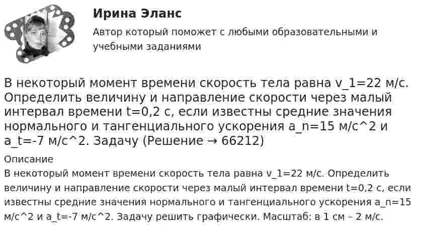      
            Описание
            В некоторый момент времени скорость тела равна v_1=22 м/с. Определить величину и направление скорости через малый интервал времени t=0,2 с, если известны средние значения нормального и тангенциального ускорения a_n=15 м/с^2  и a_t=-7 м/с^2. Задачу решить графически. Масштаб: в 1 см – 2 м/с.   
            
            
            В некоторый момент времени скорость тела равна v_1=14 м/с. Определить величину и направление скорости через малый интервал времени t=0.7 м, если известны средние значения нормального и тангенциального ускорения a_n=5 м/с^2  и a_t=-7 м/с^2. Задачу решВ некоторый момент времени скорость тела равна v_1=22 м/с. Определить величину и направление скорости через малый интервал времени t=0,2 с, если известны средние значения нормального и тангенциального ускорения a_n=15 м/с^2   и  a_t=-7 м/с^2. ЗадачуВ некоторый момент времени угловая скорость вращения тела будет равна 12  с-1. Чему будет равно угловое ускорение в этот момент времени, если тело вращается вокруг неподвижной оси по закону, выраженному формулой j = 10 – 4t2 + t3?В неоклассической концепции занятости:Внеплановый инструктаж - изменения на 1 сентября 2022 годаВ неподвижный шар ударяется боком другой шар такой же массы. Под каким углом разлетятся шары, если они абсолютно упругие и абсолютно гладкие?В непрозрачном экране сделано круглое отверстие диаметром 4 мм. Экран освещается падающим нормально пучком параллельных лучей (0,5 мкм). Точка наблюдения находится на оси отверстия на расстоянии 1 м от него. Сколько зон Френеля укладываетсяВ неинвертирующем усилителе величина выходного напряжения определяется выражением: Выберите один ответ:  В некоторой среде распространяется волна. За время, в течение которого частица среды совершает 150 колебаний, волна распространяется на 110 м. Найдите длину волны. Результат представьте в единицах СИ и округлите до десятых.В некоторой точке изотропного диэлектрика с диэлектрической проницаемостью 49 электрическое смещение равно 385 нКл/м2. Чему равна поляризованность в этой точке диэлектрика в нКл/м2?В некоторой точке изотропного диэлектрика смещение имеет значение D = 6 мкKл/м2, а поляризованность P = 5 мкKл/м2. Чему равна диэлектрическая восприимчивость диэлектрика?В некоторой точке однородного изотропного диэлектрика с диэлектрической проницаемостью ε = 2 вектор электрического смещения равен D = 3 мкКл/м2. Найти вектор поляризации P в этой точке.В некоторой точке поля на заряд 2 нКл действует сила 0,4 мкН. Найти напряжённость поля в этой точке.В некоторую точку пространства приходят когерентные лучи с геометрической разностью хода 1,2 мкм, длина волны которых в вакууме 600 нм. Определить, что произойдет в этой точке вследствие интерференции в воздухе? в воде? в стек