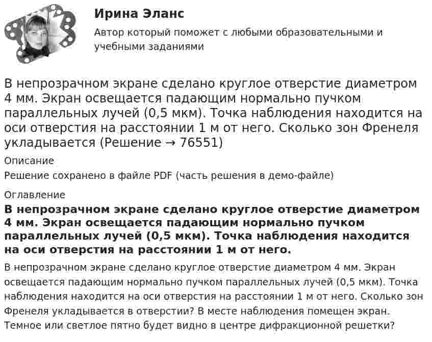     
            Описание
            Решение сохранено в файле PDF (часть решения в демо-файле) 
            Оглавление
            В непрозрачном экране сделано круглое отверстие диаметром 4 мм. Экран освещается падающим нормально пучком параллельных лучей (0,5 мкм). Точка наблюдения находится на оси отверстия на расстоянии 1 м от него. Сколько зон Френеля укладывается в отверстии? В месте наблюдения помещен экран. Темное или светлое пятно будет видно в центре дифракционной решетки?  
            
            
            В неподвижный шар ударяется боком другой шар такой же массы. Под каким углом разлетятся шары, если они абсолютно упругие и абсолютно гладкие?В непрозрачном экране сделано круглое отверстие диаметром 4 мм. Экран освещается падающим нормально пучком параллельных лучей (0,5 мкм). Точка наблюдения находится на оси отверстия на расстоянии 1 м от него. Сколько зон Френеля укладываетсяВнесение изменений в кассовые и банковские документы …Внести в таблицу основных представителей направления экономическойВнесудебные процедуры разрешения споров: 1. Третейское соглашение.  2. Медиативное соглашение: понятие и исполнение.Внетабличное умножение и делениеВнецентренное растяжение-сжатие короткой стойки. Вариант 9В некоторой точке поля на заряд 2 нКл действует сила 0,4 мкН. Найти напряжённость поля в этой точке.В некоторую точку пространства приходят когерентные лучи с геометрической разностью хода 1,2 мкм, длина волны которых в вакууме 600 нм. Определить, что произойдет в этой точке вследствие интерференции в воздухе? в воде? в стекВ некоторый момент времени нормальное ускорение точки, движущейся по окружности, равно a = 2,6 м/с2 . Угол между векторами нормального и полного ускорений составляет 60о. Определите полное ускорение точки в этот момент времени.В некоторый момент времени скорость тела равна v_1=14 м/с. Определить величину и направление скорости через малый интервал времени t=0.7 м, если известны средние значения нормального и тангенциального ускорения a_n=5 м/с^2  и a_t=-7 м/с^2. Задачу решВ некоторый момент времени скорость тела равна v_1=22 м/с. Определить величину и направление скорости через малый интервал времени t=0,2 с, если известны средние значения нормального и тангенциального ускорения a_n=15 м/с^2   и  a_t=-7 м/с^2. ЗадачуВ некоторый момент времени угловая скорость вращения тела будет равна 12  с-1. Чему будет равно угловое ускорение в этот момент времени, если тело вращается вокруг неподвижной оси по закону, выраженному формулой j = 10 – 4t2 + t3?В неоклассической концепции занятости: