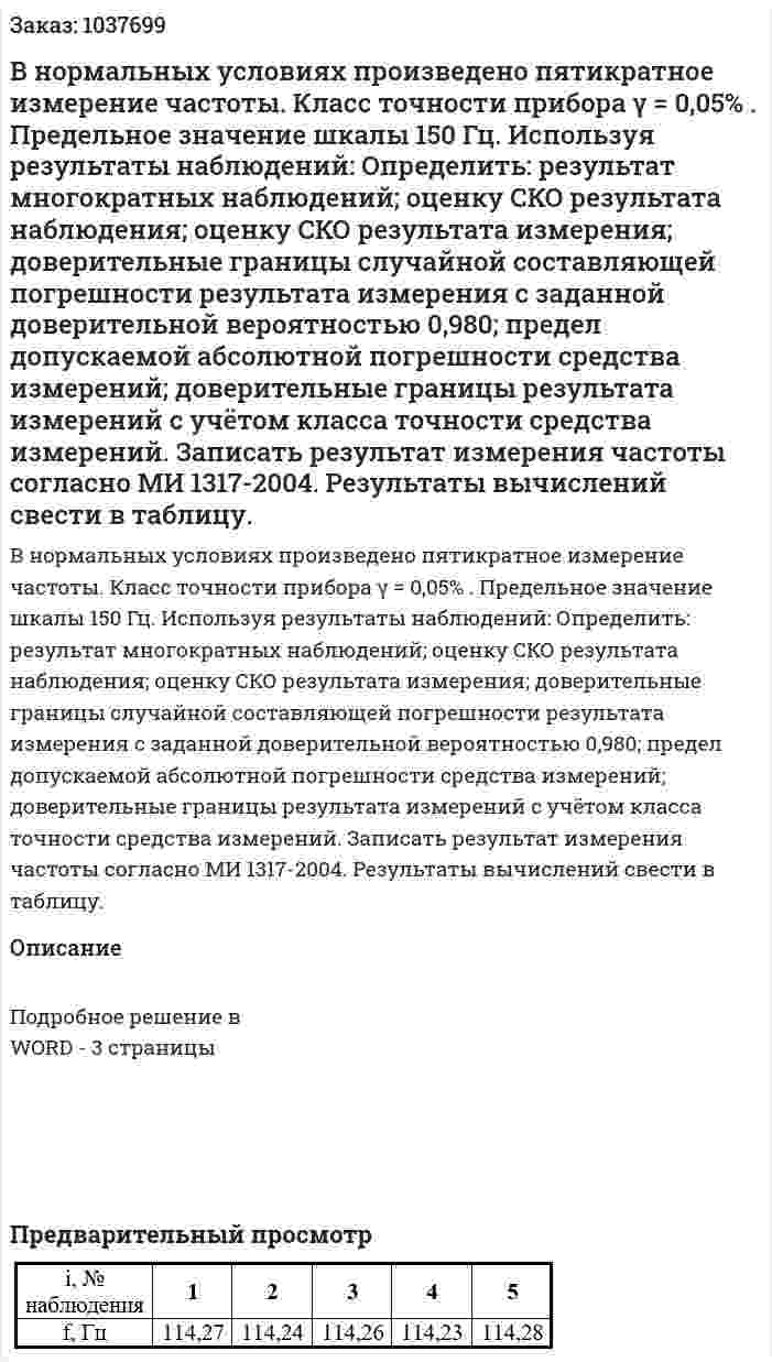 В нормальных условиях произведено пятикратное измерение частоты. Класс точности прибора γ = 0,05% . Предельное значение шкалы 150 Гц. Используя результаты наблюдений: Определить: результат многократных наблюдений; оценку СКО результата наблюдения;  оценку СКО результата измерения; доверительные границы случайной составляющей погрешности результата измерения с заданной доверительной вероятностью 0,980; предел допускаемой абсолютной погрешности средства измерений; доверительные границы результата измерений с учётом класса точности средства измерений. Записать результат измерения частоты согласно МИ 1317-2004. Результаты вычислений свести в таблицу. 