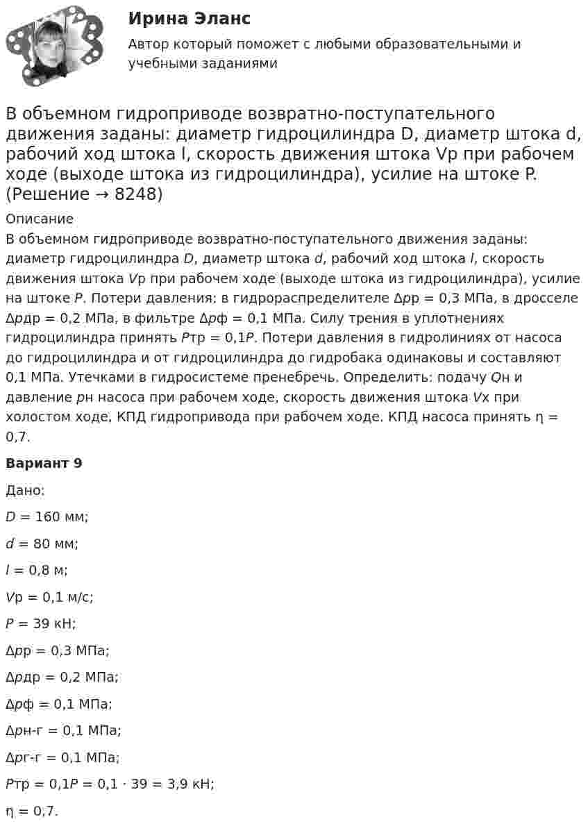     
          Описание
          	В объемном гидроприводе возвратно-поступательного движения заданы: диаметр гидроцилиндра D, диаметр штока d, рабочий ход штока l, скорость движения штока Vр при рабочем ходе (выходе штока из гидроцилиндра), усилие на штоке P. Потери давления: в гидрораспределителе Δрр = 0,3 МПа, в дросселе Δрдр = 0,2 МПа, в фильтре Δрф = 0,1 МПа. Силу трения в уплотнениях гидроцилиндра принять Pтр = 0,1P. Потери давления в гидролиниях от насоса до гидроцилиндра и от гидроцилиндра до гидробака одинаковы и составляют 0,1 МПа. Утечками в гидросистеме пренебречь. Определить: подачу Qн и давление рн насоса при рабочем ходе, скорость движения штока Vх при холостом ходе, КПД гидропривода при рабочем ходе. КПД насоса принять η = 0,7.	Вариант 9Дано: D = 160 мм; d = 80 мм; l = 0,8 м; Vр = 0,1 м/с; P = 39 кН;	Δрр = 0,3 МПа;	Δрдр = 0,2 МПа;	Δрф = 0,1 МПа;	Δрн-г = 0,1 МПа;	Δрг-г = 0,1 МПа; Pтр = 0,1P = 0,1 · 39 = 3,9 кН;	η = 0,7.  
            
            
            В объем V = 0,3 м3, содержащий m1 = 16 г кислорода, проник воздух. Найти массу m2 этого воздуха, если при t = 6 С в объёме установилось давление p = 9,3 кПа. Молярная масса воздуха 29 г/моль. Ответ укажите в граммах с точностью до целых.В объемном гидроприводе возвратно-поступательного движения заданы: диаметр гидроцилиндра D, диаметр штока d, рабочий ход штока l, скорость движения штока Vр при рабочем ходе (выходе штока из гидроцилиндра), усилие на штоке P. В обычном цементном бетоне затвердевшее вяжущее вещество составляет около:В обязательный состав комиссии по расследованию несчастного случая включается...вовлеченность персонала на предприятии в процесс работыВо время анализа внешней среды компании можно использовать такие методы, как … (укажите 3 варианта ответа)Во время бартера использовалисьВ общем случае построения линии пересечения двух плоскостей, заданные двумя геометрическими фигурами, необходимоВ обществе с ограниченной ответственностью ООО «Лайн» по причине производственной необходимости бухгалтера Афанасьеву А.Р. необходимо привлечь к сверхурочной работе в среду и четверг. Каким образом необходимо это отразить в программе 1С Зарплата и В обществе с ограниченной ответственностью (ООО) «Линия» спрогнозировано временное (около одного квартала) ухудшение финансового состояния. Тем не менее по прогнозам прибыль организации сократится в этот промежуток времени на 45 %. Какое стратегическ… в общество – процесс восстановления разрушенных связей человека с обществом, обеспечивающий его включенность в основные сферы жизнедеятельности: труд, быт, досуг; итог социальной работы в той сфере, где человек был лишен возможности равноправноВ объективную сторону геноцида входят такие действия, как …В объектно-ориентированном программировании объект – это …В объектно-ориентированном программировании свойства объекта – это …