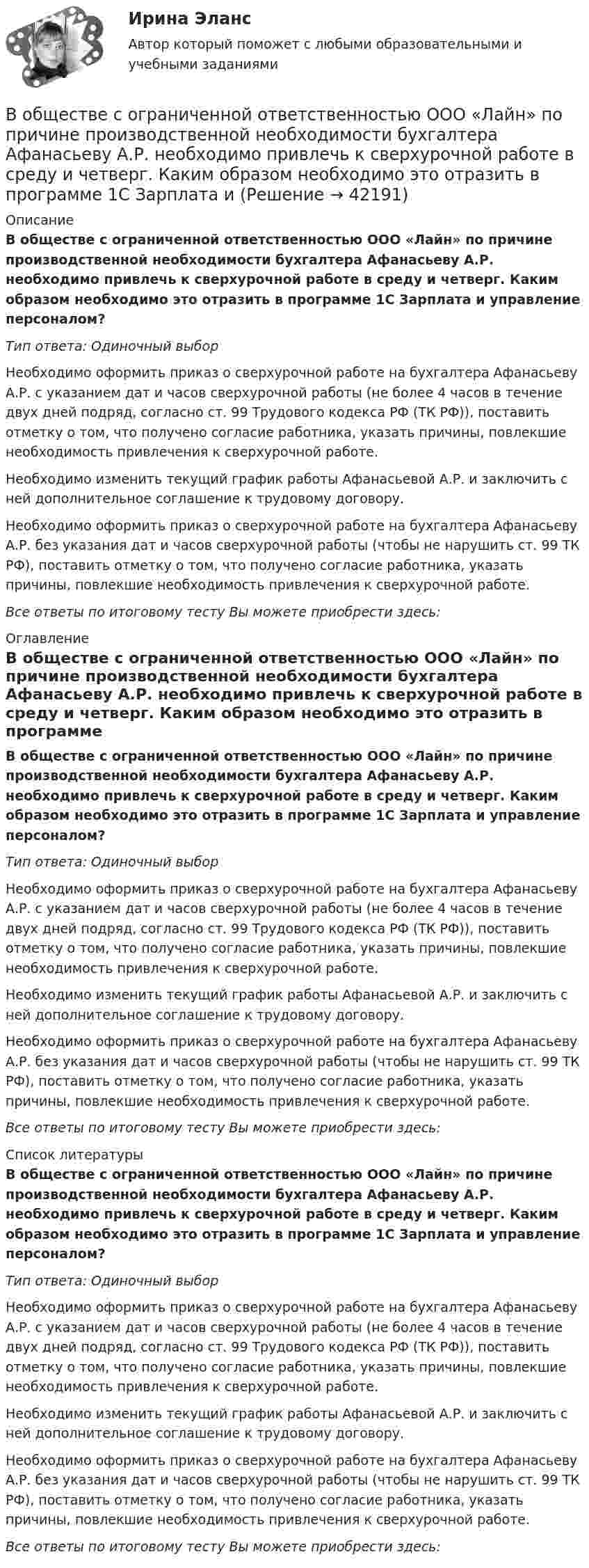      
          Описание
          В обществе с ограниченной ответственностью ООО «Лайн» по причине производственной необходимости бухгалтера Афанасьеву А.Р. необходимо привлечь к сверхурочной работе в среду и четверг. Каким образом необходимо это отразить в программе 1С Зарплата и управление персоналом?Тип ответа: Одиночный выборНеобходимо оформить приказ о сверхурочной работе на бухгалтера Афанасьеву А.Р. с указанием дат и часов сверхурочной работы (не более 4 часов в течение двух дней подряд, согласно ст. 99 Трудового кодекса РФ (ТК РФ)), поставить отметку о том, что получено согласие работника, указать причины, повлекшие необходимость привлечения к сверхурочной работе.Необходимо изменить текущий график работы Афанасьевой А.Р. и заключить с ней дополнительное соглашение к трудовому договору.Необходимо оформить приказ о сверхурочной работе на бухгалтера Афанасьеву А.Р. без указания дат и часов сверхурочной работы (чтобы не нарушить ст. 99 ТК РФ), поставить отметку о том, что получено согласие работника, указать причины, повлекшие необходимость привлечения к сверхурочной работе.Все ответы по итоговому тесту Вы можете приобрести здесь:  
          Оглавление
          В обществе с ограниченной ответственностью ООО «Лайн» по причине производственной необходимости бухгалтера Афанасьеву А.Р. необходимо привлечь к сверхурочной работе в среду и четверг. Каким образом необходимо это отразить в программе 1С Зарплата и управление персоналом?Тип ответа: Одиночный выборНеобходимо оформить приказ о сверхурочной работе на бухгалтера Афанасьеву А.Р. с указанием дат и часов сверхурочной работы (не более 4 часов в течение двух дней подряд, согласно ст. 99 Трудового кодекса РФ (ТК РФ)), поставить отметку о том, что получено согласие работника, указать причины, повлекшие необходимость привлечения к сверхурочной работе.Необходимо изменить текущий график работы Афанасьевой А.Р. и заключить с ней дополнительное соглашение к трудовому договору.Необходимо оформить приказ о сверхурочной работе на бухгалтера Афанасьеву А.Р. без указания дат и часов сверхурочной работы (чтобы не нарушить ст. 99 ТК РФ), поставить отметку о том, что получено согласие работника, указать причины, повлекшие необходимость привлечения к сверхурочной работе.Все ответы по итоговому тесту Вы можете приобрести здесь:  
          Список литературы
          В обществе с ограниченной ответственностью ООО «Лайн» по причине производственной необходимости бухгалтера Афанасьеву А.Р. необходимо привлечь к сверхурочной работе в среду и четверг. Каким образом необходимо это отразить в программе 1С Зарплата и управление персоналом?Тип ответа: Одиночный выборНеобходимо оформить приказ о сверхурочной работе на бухгалтера Афанасьеву А.Р. с указанием дат и часов сверхурочной работы (не более 4 часов в течение двух дней подряд, согласно ст. 99 Трудового кодекса РФ (ТК РФ)), поставить отметку о том, что получено согласие работника, указать причины, повлекшие необходимость привлечения к сверхурочной работе.Необходимо изменить текущий график работы Афанасьевой А.Р. и заключить с ней дополнительное соглашение к трудовому договору.Необходимо оформить приказ о сверхурочной работе на бухгалтера Афанасьеву А.Р. без указания дат и часов сверхурочной работы (чтобы не нарушить ст. 99 ТК РФ), поставить отметку о том, что получено согласие работника, указать причины, повлекшие необходимость привлечения к сверхурочной работе.Все ответы по итоговому тесту Вы можете приобрести здесь: 
            
            
            В общем случае построения линии пересечения двух плоскостей, заданные двумя геометрическими фигурами, необходимоВ обществе с ограниченной ответственностью ООО «Лайн» по причине производственной необходимости бухгалтера Афанасьеву А.Р. необходимо привлечь к сверхурочной работе в среду и четверг. Каким образом необходимо это отразить в программе 1С Зарплата и В обществе с ограниченной ответственностью (ООО) «Линия» спрогнозировано временное (около одного квартала) ухудшение финансового состояния. Тем не менее по прогнозам прибыль организации сократится в этот промежуток времени на 45 %. Какое стратегическ… в общество – процесс восстановления разрушенных связей человека с обществом, обеспечивающий его включенность в основные сферы жизнедеятельности: труд, быт, досуг; итог социальной работы в той сфере, где человек был лишен возможности равноправноВ объективную сторону геноцида входят такие действия, как …В объектно-ориентированном программировании объект – это …В объектно-ориентированном программировании свойства объекта – это …Внутрифирменный анализ финансового состояния предприятияВнутрихозяйственный финансовый контроль подразделяется на ...Внутри шарового металлического слоя, внутренний и внешний радиусы которого соответственно равны 2R и 3R, на расстоянии R от центра находится положительный точечный заряд q. Чему равен потенциал в центре сферы?Внушение как метод воздействия современной рекламыВнушение как метод воздействия современной рекламы - Речевое воздействие в рекламе и связях с общественностьюВ обеспечение возврата кредита заёмщик заложил принадлежащий ему автомобиль. Предмет залога был выставлен на торги в связи с обращением на него взыскания банком-залогодержателем. Автомобиль был продан за сумму, которая равнялась долгу заёмщика перед банком. Однако из этой суммы были вычтены 100 тыс. руб. – расходы на проведение торгов, а банку перечислен лишь остаток.В обмотке соленоида, сопротивление которой равно 1 Ом, а индуктивность 20 мГн, сила тока равна 5 А. Чему равна энергия магнитного поля соленоида через 1 мс после отключения источника?