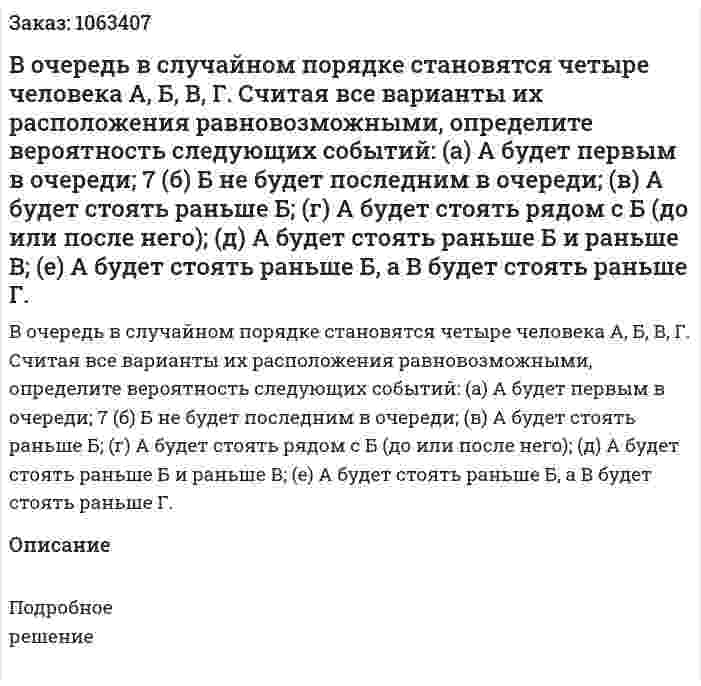 В очередь в случайном порядке становятся четыре человека А, Б, В, Г. Считая все варианты их расположения равновозможными, определите вероятность следующих событий: (а) А будет первым в очереди; 7 (б) Б не будет последним в очереди; (в) А будет стоять раньше Б; (г) А будет стоять рядом с Б (до или после него); (д) А будет стоять раньше Б и раньше В; (е) А будет стоять раньше Б, а В будет стоять раньше Г. 