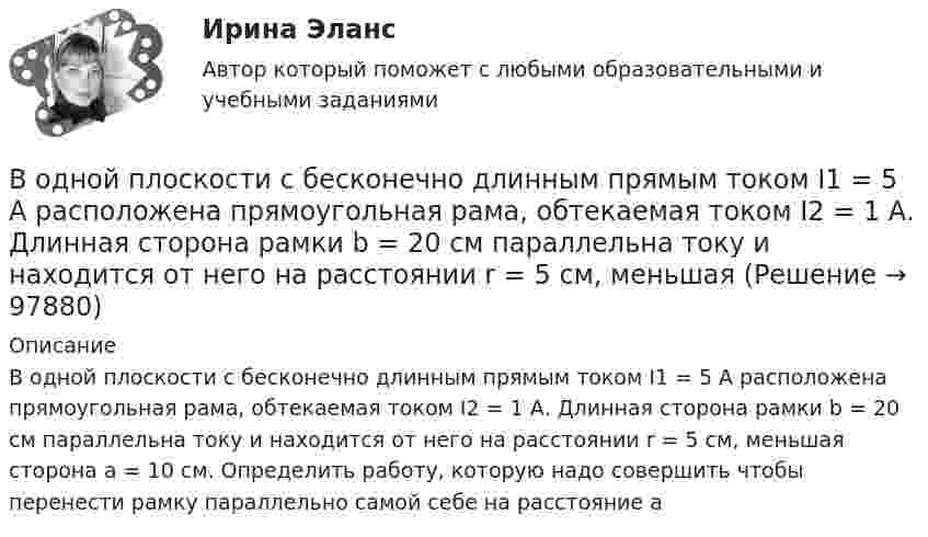      
            Описание
            В одной плоскости с бесконечно длинным прямым током I1 = 5 А расположена прямоугольная рама, обтекаемая током I2 = 1 А. Длинная сторона рамки b = 20 см параллельна току и находится от него на расстоянии r = 5 см, меньшая сторона a = 10 см. Определить работу, которую надо совершить  чтобы перенести рамку параллельно самой себе на расстояние a   
            
            
            В одной плоскости с бесконечно длинным прямым током I1 = 10 А расположена прямоугольная рамка, обтекаемая током I2 = 2 А. Длинная сторона рамки b = 30 см параллельна току, короткая сторона a = 6 см.В одной плоскости с бесконечно длинным прямым током I1 = 5 А расположена прямоугольная рама, обтекаемая током I2 = 1 А. Длинная сторона рамки b = 20 см параллельна току и находится от него на расстоянии r = 5 см, меньшая В одной плоскости с бесконечным прямолинейным проводом с током I = 20 А расположена квадратная рамка со стороной, длина которой а = 10 см, причём две стороны рамки параллельны проводуВ одном акте деления ядра урана 235U освобождается энергия 200 МэВ. Определить: 1) энергию, выделяющуюся при распаде всех ядер этого, изотопа урана массой m = 1 кг; 2) массу каменного угля с удельной теплотой сгорания q = 29,3 МДж/кгВ одном баллоне ёмкостью V1 = 2 л давление газа p1 = 33 кПа, в другом, ёмкостью V2 = 6 л, давление того же газа p2 = 66 кПа. Баллоны соединяют трубкой, имеющей кран? Какое давление установится в баллонах при открывании крана? В одномерный потенциальный ящик ширинойВ одном из детских садов города Самары возникла кишечная инфекцияВ один из органов ЗАГСа г. Санкт – Петербурга обратилась Светлана Медведева с заявлением о регистрации брака с Сергеем Шишковым, проходящим срочную военную службу в Тамбовской области.водительский опыт начинается со словаря водителя - краткие терминыводительский опыт начинается со словаря водителя. краткие терминыВ однозарядном ионе гелия электрон перешел со второго энергетического уровня на первый. Определить длину волны  излучения исходя и теории Бора.В однозарядном ионе лития электрон перешел с четвертого энергетического уровня на второй. Определить длину волны  излучения, испущенного ионом лития.В одной европейской стране главой государства является монарх. Законы принимаются двухпалатным парламентом и подписываются монархом. Правительство несет ответственность перед парламентом. Его главой становится лидер партии, победившей на выборах и В одной из организаций государственной службы возник конфликт интересов, в ходе которого была использована служебная информация в корыстных целях. Какие могут быть вероятные последствия?