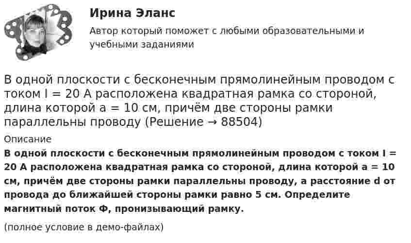     
            Описание
            В одной плоскости с бесконечным прямолинейным проводом с током I = 20 А расположена квадратная рамка со стороной, длина которой а = 10 см, причём две стороны рамки параллельны проводу, а расстояние d от провода до ближайшей стороны рамки равно 5 см. Определите магнитный поток Ф, пронизывающий рамку.(полное условие в демо-файлах)   
            
            
            В одной плоскости с бесконечно длинным прямым током I1 = 5 А расположена прямоугольная рама, обтекаемая током I2 = 1 А. Длинная сторона рамки b = 20 см параллельна току и находится от него на расстоянии r = 5 см, меньшая В одной плоскости с бесконечным прямолинейным проводом с током I = 20 А расположена квадратная рамка со стороной, длина которой а = 10 см, причём две стороны рамки параллельны проводуВ одном акте деления ядра урана 235U освобождается энергия 200 МэВ. Определить: 1) энергию, выделяющуюся при распаде всех ядер этого, изотопа урана массой m = 1 кг; 2) массу каменного угля с удельной теплотой сгорания q = 29,3 МДж/кгВ одном баллоне ёмкостью V1 = 2 л давление газа p1 = 33 кПа, в другом, ёмкостью V2 = 6 л, давление того же газа p2 = 66 кПа. Баллоны соединяют трубкой, имеющей кран? Какое давление установится в баллонах при открывании крана? В одномерный потенциальный ящик ширинойВ одном из детских садов города Самары возникла кишечная инфекцияВ одном из районов города, где проживают 179 486 человек (из них: 91 373 — женщины, 17 526 — несовершеннолетних), за год было зарегистрировано 1675 преступлений, из них:водительский опыт начинается со словаря водителя - краткие терминыводительский опыт начинается со словаря водителя. краткие терминыВ однозарядном ионе гелия электрон перешел со второго энергетического уровня на первый. Определить длину волны  излучения исходя и теории Бора.В однозарядном ионе лития электрон перешел с четвертого энергетического уровня на второй. Определить длину волны  излучения, испущенного ионом лития.В одной европейской стране главой государства является монарх. Законы принимаются двухпалатным парламентом и подписываются монархом. Правительство несет ответственность перед парламентом. Его главой становится лидер партии, победившей на выборах и В одной из организаций государственной службы возник конфликт интересов, в ходе которого была использована служебная информация в корыстных целях. Какие могут быть вероятные последствия?В одной и той же капиллярной трубке холодная вода при 5 0С поднимается на 15,3 см, а горячая вода, нагретая до 90 0С, поднимается на 12,5 см. Во сколько раз изменился коэффициент поверхностного натяжения воды,
