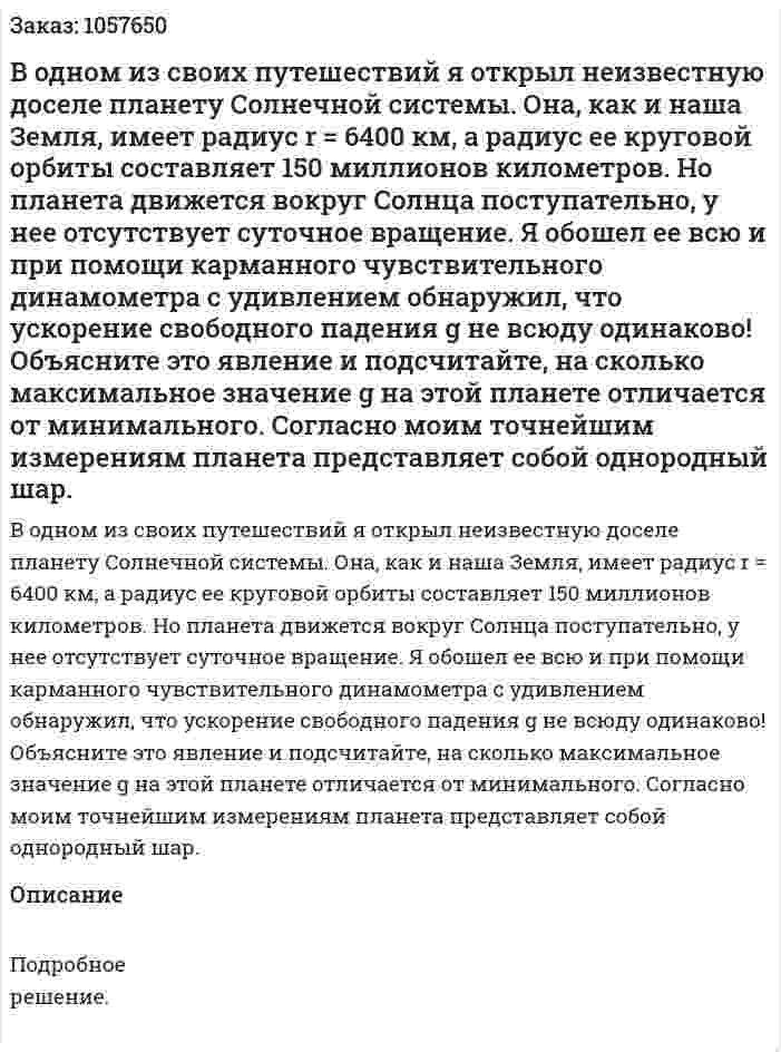 В одном из своих путешествий я открыл неизвестную доселе планету Солнечной системы. Она, как и наша Земля, имеет радиус r = 6400 км, а радиус ее круговой орбиты составляет 150 миллионов километров. Но планета движется вокруг Солнца поступательно, у нее отсутствует суточное вращение. Я обошел ее всю и при помощи карманного чувствительного динамометра с удивлением обнаружил, что ускорение свободного падения g не всюду одинаково! Объясните это явление и подсчитайте, на сколько максимальное значение g на этой планете отличается от минимального. Согласно моим точнейшим измерениям планета представляет собой однородный шар.  