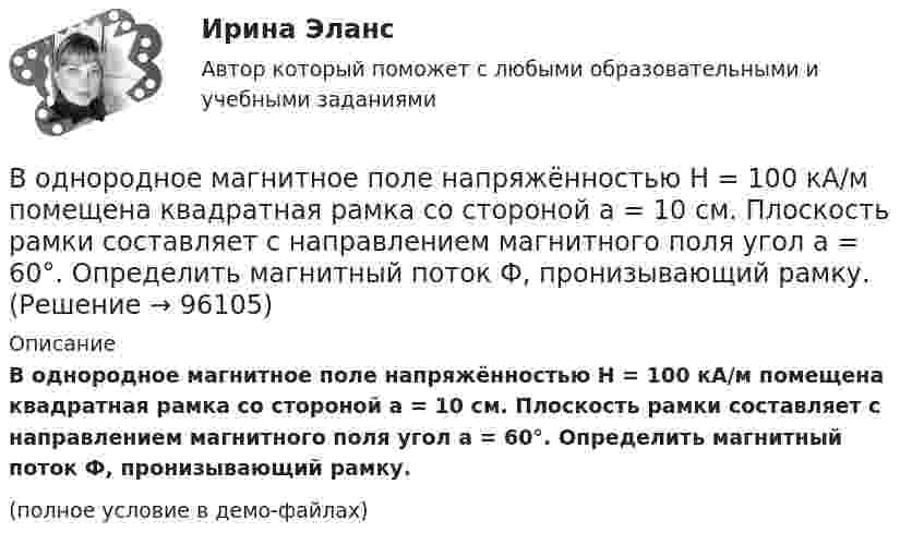     
            Описание
            В однородное магнитное поле напряжённостью H = 100 кА/м по­мещена квадратная рамка со стороной a = 10 см. Плоскость рамки составляет с направлением магнитного поля угол a = 60°. Определить магнитный поток Ф, пронизывающий рамку.(полное условие в демо-файлах)   
            
            
            В однородное магнитное поле индукцией 0,02 Тл помещён проводник длиной 0,5 м так, что угол между направлением тока силой 40 А и вектором магнитной индукции равен 45°. Найти силу, действующую на проводник.В однородное магнитное поле напряжённостью H = 100 кА/м помещена квадратная рамка со стороной a = 10 см. Плоскость рамки составляет с направлением магнитного поля угол a = 60°. Определить магнитный поток Ф, пронизывающий рамку.В однородное магнитное поле напряженностью Н  100 кА/м помещена квадратная рамка со стороной длиной, а  10 см. Плоскость рамки составляет с направлением магнитного поля угол 60. Определите магнитный поток Ф, пронизывающий рамку.В однородное магнитное поле с индукцией 0,1 Тл влетает перпендикулярно силовым линиям a-частица с кинетической энергией 400 эВ. Найти силу, действующую на a-частицу, радиус окружности, В однородное магнитное поле с индукцией B = 0,01 Тл влетела частица, несущая элементарный заряд, и стала двигаться по окружности радиусом R = 0,5 мм. Определить момент импульса частицы L при её движении в магнитном поле.В однородное электрическое поле напряжённостью E = 200 В/м влетает (вдоль силовой линии) электрон со скоростью V0 = 2 Мм/с. Определить расстояние d, которое пройдёт электрон до точки, в которой его скорость будет равна половине начальной.В однородное электрическое поле напряжённостью E = 200 В/м влетает (вдоль силовой линии) электрон со скоростью V0 = 2 Мм/с. Определить расстояние l, которое пройдёт электрон до точки, в которой его скорость будет равна половине начальной.В одной плоскости с бесконечно длинным прямым током I1 = 10 А расположена прямоугольная рамка, обтекаемая током I2 = 2 А. Длинная сторона рамки b = 30 см параллельна току, короткая сторона a = 6 см.В одной плоскости с бесконечно длинным прямым током I1 = 5 А расположена прямоугольная рама, обтекаемая током I2 = 1 А. Длинная сторона рамки b = 20 см параллельна току и находится от него на расстоянии r = 5 см, меньшая В одной плоскости с бесконечным прямолинейным проводом с током I = 20 А расположена квадратная рамка со стороной, длина которой а = 10 см, причём две стороны рамки параллельны проводуВ одном акте деления ядра урана 235U освобождается энергия 200 МэВ. Определить: 1) энергию, выделяющуюся при распаде всех ядер этого, изотопа урана массой m = 1 кг; 2) массу каменного угля с удельной теплотой сгорания q = 29,3 МДж/кгВ одном баллоне ёмкостью V1 = 2 л давление газа p1 = 33 кПа, в другом, ёмкостью V2 = 6 л, давление того же газа p2 = 66 кПа. Баллоны соединяют трубкой, имеющей кран? Какое давление установится в баллонах при открывании крана? В одномерный потенциальный ящик ширинойВ одном из детских садов города Самары возникла кишечная инфекция