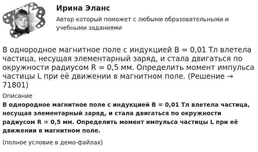     
            Описание
            В однородное магнитное поле с индукцией B = 0,01 Тл влетела частица, несущая элементарный заряд, и стала двигаться по окружности радиусом R = 0,5 мм. Определить момент импульса частицы L при её движении в магнитном поле.(полное условие в демо-файлах)   
            
            
            В однородное магнитное поле с индукцией 0,1 Тл влетает перпендикулярно силовым линиям a-частица с кинетической энергией 400 эВ. Найти силу, действующую на a-частицу, радиус окружности, В однородное магнитное поле с индукцией B = 0,01 Тл влетела частица, несущая элементарный заряд, и стала двигаться по окружности радиусом R = 0,5 мм. Определить момент импульса частицы L при её движении в магнитном поле.В однородное электрическое поле напряжённостью E = 200 В/м влетает (вдоль силовой линии) электрон со скоростью V0 = 2 Мм/с. Определить расстояние d, которое пройдёт электрон до точки, в которой его скорость будет равна половине начальной.В однородное электрическое поле напряжённостью E = 200 В/м влетает (вдоль силовой линии) электрон со скоростью V0 = 2 Мм/с. Определить расстояние l, которое пройдёт электрон до точки, в которой его скорость будет равна половине начальной.В однородное электрическое поле напряженностью Е = 200 В/м влетает (вдоль силовой линии) электрон со скоростью v0 = 2 Мм/с. Определить расстояние , которое пройдет электрон до точки, в которой его скорость будет равна половине начальной.В однородное электрическое поле с напряжённостью 1 кВ/м вдоль силовой линии влетает электрон со скоростью 1 Мм/с. На каком пути скорость электрона уменьшится в два раза?В однородное электрическое поле с напряжённостью E0 = 100 В/м помещена бесконечная плоскопараллельная пластина из однородного и изотропного диэлектрика с проницаемостью e = 2,00.В одном акте деления ядра урана 235U освобождается энергия 200 МэВ. Определить: 1) энергию, выделяющуюся при распаде всех ядер этого, изотопа урана массой m = 1 кг; 2) массу каменного угля с удельной теплотой сгорания q = 29,3 МДж/кгВ одном баллоне ёмкостью V1 = 2 л давление газа p1 = 33 кПа, в другом, ёмкостью V2 = 6 л, давление того же газа p2 = 66 кПа. Баллоны соединяют трубкой, имеющей кран? Какое давление установится в баллонах при открывании крана? В одномерный потенциальный ящик ширинойВ одном из детских садов города Самары возникла кишечная инфекцияВ одном из районов города, где проживают 179 486 человек (из них: 91 373 — женщины, 17 526 — несовершеннолетних), за год было зарегистрировано 1675 преступлений, из них:В однородное магнитное поле индукцией 0,02 Тл помещён проводник длиной 0,5 м так, что угол между направлением тока силой 40 А и вектором магнитной индукции равен 45°. Найти силу, действующую на проводник.В однородное магнитное поле напряжённостью H = 100 кА/м помещена квадратная рамка со стороной a = 10 см. Плоскость рамки составляет с направлением магнитного поля угол a = 60°. Определить магнитный поток Ф, пронизывающий рамку.