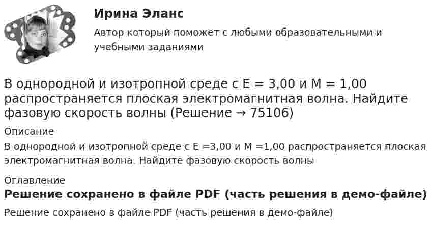     
            Описание
            В однородной и изотропной среде с E =3,00 и M =1,00 распространяется плоская электромагнитная волна. Найдите фазовую скорость волны 
            Оглавление
            Решение сохранено в файле PDF (часть решения в демо-файле)  
            
            
            В однородной и изотропной среде с e = 2 и m = 1 распространяется плоская электромагнитная волна. Амплитуда напряжённости электрического поля волны 50 В/м. Найти амплитуду напряжённости магнитного поля и фазовую скорость волны.В однородной и изотропной среде с E = 3,00 и M = 1,00 распространяется плоская электромагнитная волна. Найдите фазовую скорость волныВ однородной и изотропной среде с e и m распространяется плоская электромагнитная волна. Амплитуда напряжённости электрического поля волны E0. Найти амплитуду индукции магнитного поля волны B0 и фазовую скорость волны uВ однородной и изотропной среде с e и m распространяется плоская электромагнитная волна. Амплитуда напряжённости электрического поля волны E0. Найти амплитуду индукции магнитного поля волны B0 и фазовую скорость волны u.В однородной и изотропной среде с диэлектрической проницаемостью e = 3 и магнитной проницаемостью m = 1 распространяется плоская электромагнитная волна. Амплитуда напряжённости электрического поля в ней 10 В/м.В однородной среде с e = 4 и m = 1 распространяется плоская электромагнитная волна с амплитудой напряжённости электрического поля Em = 200 В/м. Найти для этой волны:  а) амплитуду магнитной индукции Bm;В однородном горизонтальном магнитном поле находится в равновесии горизонтальный прямолинейный алюминиевый проводник с током силой 10 А, расположенный перпендикулярно полю.В однородное электрическое поле напряжённостью E = 200 В/м влетает (вдоль силовой линии) электрон со скоростью V0 = 2 Мм/с. Определить расстояние l, которое пройдёт электрон до точки, в которой его скорость будет равна половине начальной.В однородное электрическое поле напряженностью Е = 200 В/м влетает (вдоль силовой линии) электрон со скоростью v0 = 2 Мм/с. Определить расстояние , которое пройдет электрон до точки, в которой его скорость будет равна половине начальной.В однородное электрическое поле с напряжённостью 1 кВ/м вдоль силовой линии влетает электрон со скоростью 1 Мм/с. На каком пути скорость электрона уменьшится в два раза?В однородное электрическое поле с напряжённостью E0 = 100 В/м помещена бесконечная плоскопараллельная пластина из однородного и изотропного диэлектрика с проницаемостью e = 2,00.В однородное электростатическое поле напряжённостью E0 = 700 В/м перпендикулярно полю поместили стеклянную пластинку (e = 7) толщиной d = 1,5 мм и площадью 200 см2. Определите:  1) поверхностную плотность связанных зарядов на стекле;В однородной изотропной немагнитной среде с диэлектрической проницаемостью, равной 3, распространяется плоская электромагнитная волна. Амплитуда напряжённости электрического поля волны 10 В/м.В однородной изотропной среде с e = 2,2 и m = 1 распространяется плоская электромагнитная волна. Амплитуда напряжённости электрического поля волны 50 В/м. Какую энергию переносит эта волна через площадку 100 см2,