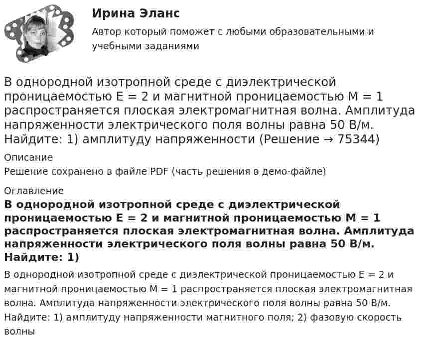     
            Описание
            Решение сохранено в файле PDF (часть решения в демо-файле) 
            Оглавление
            В однородной изотропной среде с диэлектрической проницаемостью E = 2 и магнитной проницаемостью M = 1 распространяется плоская электромагнитная волна. Амплитуда напряженности электрического поля волны равна 50 В/м. Найдите: 1) амплитуду напряженности магнитного поля; 2) фазовую скорость волны  
            
            
            В однородной изотропной среде с e = 2,2 и m = 1 распространяется плоская электромагнитная волна. Амплитуда напряжённости электрического поля волны 50 В/м. Какую энергию переносит эта волна через площадку 100 см2,В однородной изотропной среде с диэлектрической проницаемостью E = 2 и магнитной проницаемостью M = 1 распространяется плоская электромагнитная волна. Амплитуда напряженности электрического поля волны равна 50 В/м. Найдите: 1) амплитуду напряженностиВ однородной и изотропной среде с e = 2 и m = 1 распространяется плоская электромагнитная волна. Амплитуда напряжённости электрического поля волны 50 В/м. Найти амплитуду напряжённости магнитного поля и фазовую скорость волны.В однородной и изотропной среде с E = 3,00 и M = 1,00 распространяется плоская электромагнитная волна. Найдите фазовую скорость волныВ однородной и изотропной среде с e и m распространяется плоская электромагнитная волна. Амплитуда напряжённости электрического поля волны E0. Найти амплитуду индукции магнитного поля волны B0 и фазовую скорость волны uВ однородной и изотропной среде с e и m распространяется плоская электромагнитная волна. Амплитуда напряжённости электрического поля волны E0. Найти амплитуду индукции магнитного поля волны B0 и фазовую скорость волны u.В однородной и изотропной среде с диэлектрической проницаемостью e = 3 и магнитной проницаемостью m = 1 распространяется плоская электромагнитная волна. Амплитуда напряжённости электрического поля в ней 10 В/м.В однородное магнитное поле с индукцией B = 0,01 Тл влетела частица, несущая элементарный заряд, и стала двигаться по окружности радиусом R = 0,5 мм. Определить момент импульса частицы L при её движении в магнитном поле.В однородное электрическое поле напряжённостью E = 200 В/м влетает (вдоль силовой линии) электрон со скоростью V0 = 2 Мм/с. Определить расстояние d, которое пройдёт электрон до точки, в которой его скорость будет равна половине начальной.В однородное электрическое поле напряжённостью E = 200 В/м влетает (вдоль силовой линии) электрон со скоростью V0 = 2 Мм/с. Определить расстояние l, которое пройдёт электрон до точки, в которой его скорость будет равна половине начальной.В однородное электрическое поле напряженностью Е = 200 В/м влетает (вдоль силовой линии) электрон со скоростью v0 = 2 Мм/с. Определить расстояние , которое пройдет электрон до точки, в которой его скорость будет равна половине начальной.В однородное электрическое поле с напряжённостью 1 кВ/м вдоль силовой линии влетает электрон со скоростью 1 Мм/с. На каком пути скорость электрона уменьшится в два раза?В однородное электрическое поле с напряжённостью E0 = 100 В/м помещена бесконечная плоскопараллельная пластина из однородного и изотропного диэлектрика с проницаемостью e = 2,00.В однородное электростатическое поле напряжённостью E0 = 700 В/м перпендикулярно полю поместили стеклянную пластинку (e = 7) толщиной d = 1,5 мм и площадью 200 см2. Определите:  1) поверхностную плотность связанных зарядов на стекле;