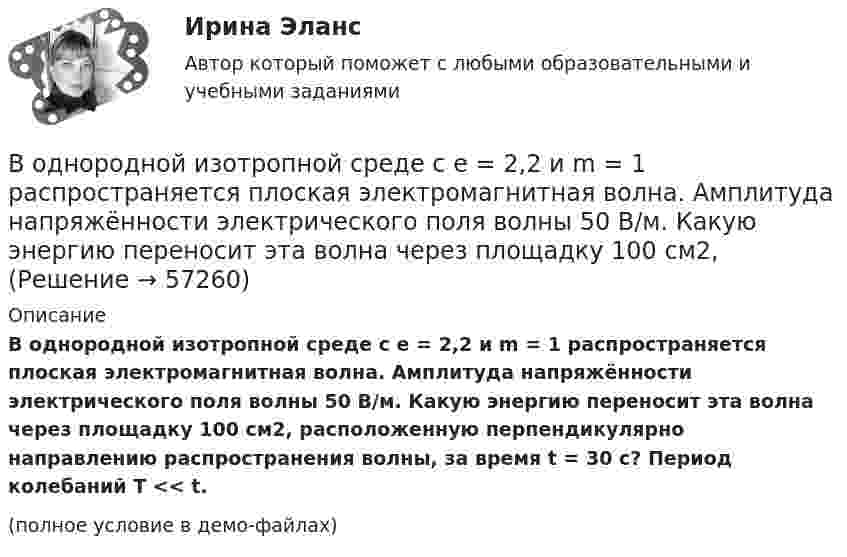     
            Описание
            В однородной изотропной среде с e = 2,2 и m = 1 распространяется плоская электромагнитная волна. Амплитуда напряжённости электрического поля волны 50 В/м. Какую энергию переносит эта волна через площадку 100 см2, расположенную перпендикулярно направлению распространения волны, за время t = 30 с? Период колебаний T << t.(полное условие в демо-файлах)   
            
            
            В однородной изотропной немагнитной среде с диэлектрической проницаемостью, равной 3, распространяется плоская электромагнитная волна. Амплитуда напряжённости электрического поля волны 10 В/м.В однородной изотропной среде с e = 2,2 и m = 1 распространяется плоская электромагнитная волна. Амплитуда напряжённости электрического поля волны 50 В/м. Какую энергию переносит эта волна через площадку 100 см2,В однородной изотропной среде с диэлектрической проницаемостью E = 2 и магнитной проницаемостью M = 1 распространяется плоская электромагнитная волна. Амплитуда напряженности электрического поля волны равна 50 В/м. Найдите: 1) амплитуду напряженностиВ однородной и изотропной среде с e = 2 и m = 1 распространяется плоская электромагнитная волна. Амплитуда напряжённости электрического поля волны 50 В/м. Найти амплитуду напряжённости магнитного поля и фазовую скорость волны.В однородной и изотропной среде с E = 3,00 и M = 1,00 распространяется плоская электромагнитная волна. Найдите фазовую скорость волныВ однородной и изотропной среде с e и m распространяется плоская электромагнитная волна. Амплитуда напряжённости электрического поля волны E0. Найти амплитуду индукции магнитного поля волны B0 и фазовую скорость волны uВ однородной и изотропной среде с e и m распространяется плоская электромагнитная волна. Амплитуда напряжённости электрического поля волны E0. Найти амплитуду индукции магнитного поля волны B0 и фазовую скорость волны u.В однородное магнитное поле с индукцией 0,1 Тл влетает перпендикулярно силовым линиям a-частица с кинетической энергией 400 эВ. Найти силу, действующую на a-частицу, радиус окружности, В однородное магнитное поле с индукцией B = 0,01 Тл влетела частица, несущая элементарный заряд, и стала двигаться по окружности радиусом R = 0,5 мм. Определить момент импульса частицы L при её движении в магнитном поле.В однородное электрическое поле напряжённостью E = 200 В/м влетает (вдоль силовой линии) электрон со скоростью V0 = 2 Мм/с. Определить расстояние d, которое пройдёт электрон до точки, в которой его скорость будет равна половине начальной.В однородное электрическое поле напряжённостью E = 200 В/м влетает (вдоль силовой линии) электрон со скоростью V0 = 2 Мм/с. Определить расстояние l, которое пройдёт электрон до точки, в которой его скорость будет равна половине начальной.В однородное электрическое поле напряженностью Е = 200 В/м влетает (вдоль силовой линии) электрон со скоростью v0 = 2 Мм/с. Определить расстояние , которое пройдет электрон до точки, в которой его скорость будет равна половине начальной.В однородное электрическое поле с напряжённостью 1 кВ/м вдоль силовой линии влетает электрон со скоростью 1 Мм/с. На каком пути скорость электрона уменьшится в два раза?В однородное электрическое поле с напряжённостью E0 = 100 В/м помещена бесконечная плоскопараллельная пластина из однородного и изотропного диэлектрика с проницаемостью e = 2,00.