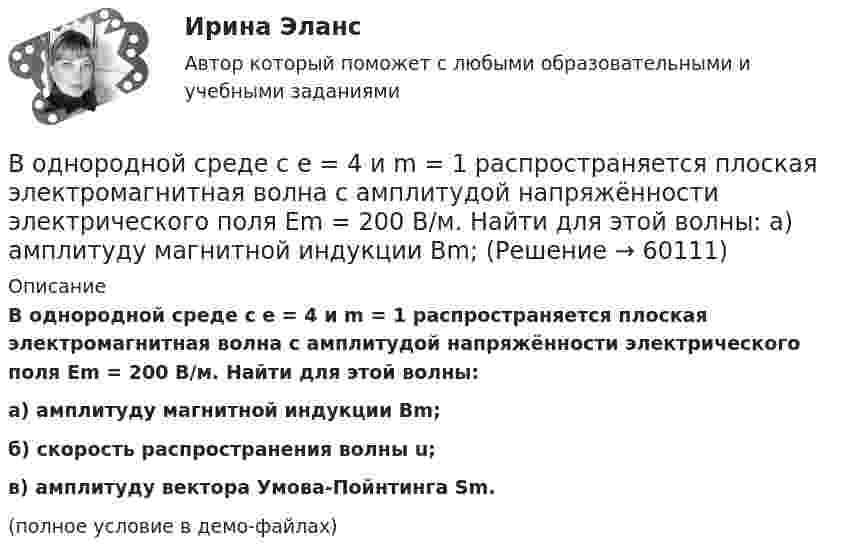     
            Описание
            В однородной среде с e = 4 и m = 1 распространяется плоская электромагнитная волна с амплитудой напряжённости электрического поля Em = 200 В/м. Найти для этой волны:а) амплитуду магнитной индукции Bm;б) скорость распространения волны u;в) амплитуду вектора Умова-Пойнтинга Sm.(полное условие в демо-файлах)   
            
            
            В однородной и изотропной среде с диэлектрической проницаемостью e = 3 и магнитной проницаемостью m = 1 распространяется плоская электромагнитная волна. Амплитуда напряжённости электрического поля в ней 10 В/м.В однородной среде с e = 4 и m = 1 распространяется плоская электромагнитная волна с амплитудой напряжённости электрического поля Em = 200 В/м. Найти для этой волны:  а) амплитуду магнитной индукции Bm;В однородном горизонтальном магнитном поле находится в равновесии горизонтальный прямолинейный алюминиевый проводник с током силой 10 А, расположенный перпендикулярно полю.В однородном магнитном поле (B = 0,1 Тл) равномерно с частотой n = 5 1 вращается стержень длиной = 50 см так, что плоскость его вращения перпендикулярна линиям напряженности, а ось вращения проходит через один из его концов. ОпределитьВ однородном магнитном поле B = 0,1 Тл равномерно с частотой v = 5 с-1 стержень длиной l = 50 см так, что плоскость его вращения перпендикулярна линиям напряжённости, а ось вращения проходит через один из его концов.В однородном магнитном поле (B = 0,2 Тл) равномерно вращается прямоугольная рамка, содержащая N = 200 витков, плотно прилегающих друг к другу. Площадь рамки S = 100 см2. Определить частоту вращения рамкиВ однородном магнитном поле B = 0,4 Тл, равномерно с частотой 600 мин-1 вращается рамка, содержащая N = 1000 витков, плотно прилегающих друг к другу. Площадь рамки S = 100 см2. Ось вращения лежит в плоскости рамкиВ однородное электростатическое поле напряжённостью E0 = 700 В/м перпендикулярно полю поместили стеклянную пластинку (e = 7) толщиной d = 1,5 мм и площадью 200 см2. Определите:  1) поверхностную плотность связанных зарядов на стекле;В однородной изотропной немагнитной среде с диэлектрической проницаемостью, равной 3, распространяется плоская электромагнитная волна. Амплитуда напряжённости электрического поля волны 10 В/м.В однородной изотропной среде с e = 2,2 и m = 1 распространяется плоская электромагнитная волна. Амплитуда напряжённости электрического поля волны 50 В/м. Какую энергию переносит эта волна через площадку 100 см2,В однородной изотропной среде с диэлектрической проницаемостью E = 2 и магнитной проницаемостью M = 1 распространяется плоская электромагнитная волна. Амплитуда напряженности электрического поля волны равна 50 В/м. Найдите: 1) амплитуду напряженностиВ однородной и изотропной среде с e = 2 и m = 1 распространяется плоская электромагнитная волна. Амплитуда напряжённости электрического поля волны 50 В/м. Найти амплитуду напряжённости магнитного поля и фазовую скорость волны.В однородной и изотропной среде с E = 3,00 и M = 1,00 распространяется плоская электромагнитная волна. Найдите фазовую скорость волныВ однородной и изотропной среде с e и m распространяется плоская электромагнитная волна. Амплитуда напряжённости электрического поля волны E0. Найти амплитуду индукции магнитного поля волны B0 и фазовую скорость волны u