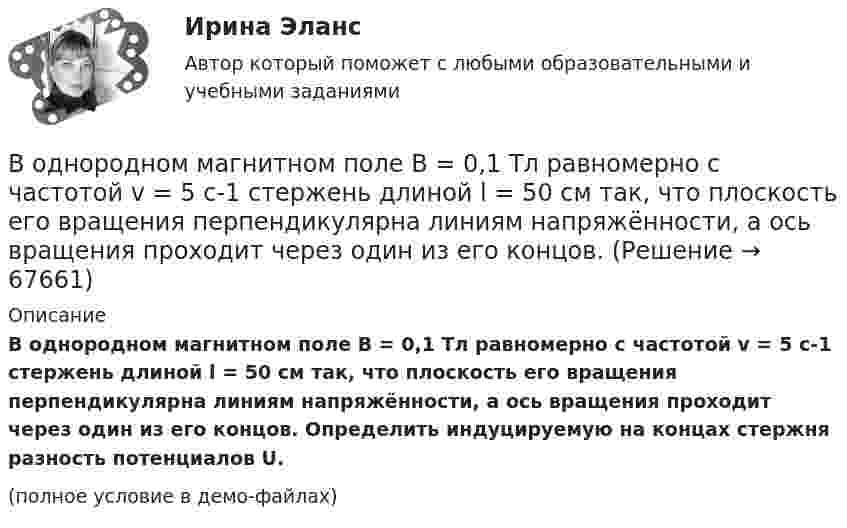     
            Описание
            В однородном магнитном поле B = 0,1 Тл равномерно с частотой v = 5 с-1 стержень длиной l = 50 см так, что плоскость его вращения перпендикулярна линиям напряжённости, а ось вращения проходит через один из его концов. Определить индуцируемую на концах стержня разность потенциалов U.(полное условие в демо-файлах)   
            
            
            В однородном магнитном поле (B = 0,1 Тл) равномерно с частотой n = 5 1 вращается стержень длиной = 50 см так, что плоскость его вращения перпендикулярна линиям напряженности, а ось вращения проходит через один из его концов. ОпределитьВ однородном магнитном поле B = 0,1 Тл равномерно с частотой v = 5 с-1 стержень длиной l = 50 см так, что плоскость его вращения перпендикулярна линиям напряжённости, а ось вращения проходит через один из его концов.В однородном магнитном поле (B = 0,2 Тл) равномерно вращается прямоугольная рамка, содержащая N = 200 витков, плотно прилегающих друг к другу. Площадь рамки S = 100 см2. Определить частоту вращения рамкиВ однородном магнитном поле B = 0,4 Тл, равномерно с частотой 600 мин-1 вращается рамка, содержащая N = 1000 витков, плотно прилегающих друг к другу. Площадь рамки S = 100 см2. Ось вращения лежит в плоскости рамкиВ однородном магнитном поле B = 20 Тл перпендикулярно линиям индукции размещены две тонкие вертикальные проводящие шины, сопротивлением которых можно пренебречь, на расстоянии d = 50 см друг от друга. В однородном магнитном поле движется проводник длиною 10 см. Скорость движения проводника 15 м/с и направлена перпендикулярно магнитному полю. Определить индукцию магнитного поля, если в проводнике возникает ЭДС индукции, равная 0,15 В.В однородном магнитном поле индукцией B = 0,4 Тл вращается с частотой n = 16 об/с стержень длиной l = 10 см. Ось вращения параллельна линиям индукции и проходит через середину стержня, перпендикулярно к его оси.В однородной изотропной среде с диэлектрической проницаемостью E = 2 и магнитной проницаемостью M = 1 распространяется плоская электромагнитная волна. Амплитуда напряженности электрического поля волны равна 50 В/м. Найдите: 1) амплитуду напряженностиВ однородной и изотропной среде с e = 2 и m = 1 распространяется плоская электромагнитная волна. Амплитуда напряжённости электрического поля волны 50 В/м. Найти амплитуду напряжённости магнитного поля и фазовую скорость волны.В однородной и изотропной среде с E = 3,00 и M = 1,00 распространяется плоская электромагнитная волна. Найдите фазовую скорость волныВ однородной и изотропной среде с e и m распространяется плоская электромагнитная волна. Амплитуда напряжённости электрического поля волны E0. Найти амплитуду индукции магнитного поля волны B0 и фазовую скорость волны uВ однородной и изотропной среде с e и m распространяется плоская электромагнитная волна. Амплитуда напряжённости электрического поля волны E0. Найти амплитуду индукции магнитного поля волны B0 и фазовую скорость волны u.В однородной и изотропной среде с диэлектрической проницаемостью e = 3 и магнитной проницаемостью m = 1 распространяется плоская электромагнитная волна. Амплитуда напряжённости электрического поля в ней 10 В/м.В однородной среде с e = 4 и m = 1 распространяется плоская электромагнитная волна с амплитудой напряжённости электрического поля Em = 200 В/м. Найти для этой волны:  а) амплитуду магнитной индукции Bm;