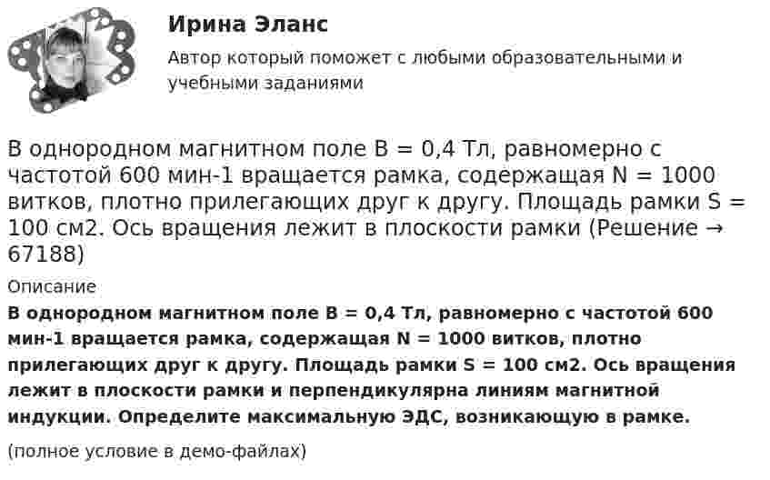     
            Описание
            В однородном магнитном поле B = 0,4 Тл, равномерно с частотой 600 мин-1 вращается рамка, содержащая N = 1000 витков, плотно прилегающих друг к другу. Площадь рамки S = 100 см2. Ось вращения лежит в плоскости рамки и перпендикулярна линиям магнитной индукции. Определите максимальную ЭДС, возникающую в рамке.(полное условие в демо-файлах)   
            
            
            В однородном магнитном поле (B = 0,2 Тл) равномерно вращается прямоугольная рамка, содержащая N = 200 витков, плотно прилегающих друг к другу. Площадь рамки S = 100 см2. Определить частоту вращения рамкиВ однородном магнитном поле B = 0,4 Тл, равномерно с частотой 600 мин-1 вращается рамка, содержащая N = 1000 витков, плотно прилегающих друг к другу. Площадь рамки S = 100 см2. Ось вращения лежит в плоскости рамкиВ однородном магнитном поле B = 20 Тл перпендикулярно линиям индукции размещены две тонкие вертикальные проводящие шины, сопротивлением которых можно пренебречь, на расстоянии d = 50 см друг от друга. В однородном магнитном поле движется проводник длиною 10 см. Скорость движения проводника 15 м/с и направлена перпендикулярно магнитному полю. Определить индукцию магнитного поля, если в проводнике возникает ЭДС индукции, равная 0,15 В.В однородном магнитном поле индукцией B = 0,4 Тл вращается с частотой n = 16 об/с стержень длиной l = 10 см. Ось вращения параллельна линиям индукции и проходит через середину стержня, перпендикулярно к его оси.В однородном магнитном поле, индукция которого 0,1 Тл, вращается катушка, состоящая из 200 витков. Ось вращения катушки перпендикулярна к ее оси и к направлению магнитного поля. Период обращения катушки 0,2 с. Площадь поперечного сечения 4 см2В однородном магнитном поле, индукция которого 1 Тл, движется равномерно прямой проводник длиной 20 см. По проводнику течёт ток силой 2 А. Скорость проводника равна 15 см/с и направлена перпендикулярно вектору индукции. В однородной и изотропной среде с E = 3,00 и M = 1,00 распространяется плоская электромагнитная волна. Найдите фазовую скорость волныВ однородной и изотропной среде с e и m распространяется плоская электромагнитная волна. Амплитуда напряжённости электрического поля волны E0. Найти амплитуду индукции магнитного поля волны B0 и фазовую скорость волны uВ однородной и изотропной среде с e и m распространяется плоская электромагнитная волна. Амплитуда напряжённости электрического поля волны E0. Найти амплитуду индукции магнитного поля волны B0 и фазовую скорость волны u.В однородной и изотропной среде с диэлектрической проницаемостью e = 3 и магнитной проницаемостью m = 1 распространяется плоская электромагнитная волна. Амплитуда напряжённости электрического поля в ней 10 В/м.В однородной среде с e = 4 и m = 1 распространяется плоская электромагнитная волна с амплитудой напряжённости электрического поля Em = 200 В/м. Найти для этой волны:  а) амплитуду магнитной индукции Bm;В однородном горизонтальном магнитном поле находится в равновесии горизонтальный прямолинейный алюминиевый проводник с током силой 10 А, расположенный перпендикулярно полю.В однородном магнитном поле (B = 0,1 Тл) равномерно с частотой n = 5 1 вращается стержень длиной = 50 см так, что плоскость его вращения перпендикулярна линиям напряженности, а ось вращения проходит через один из его концов. Определить