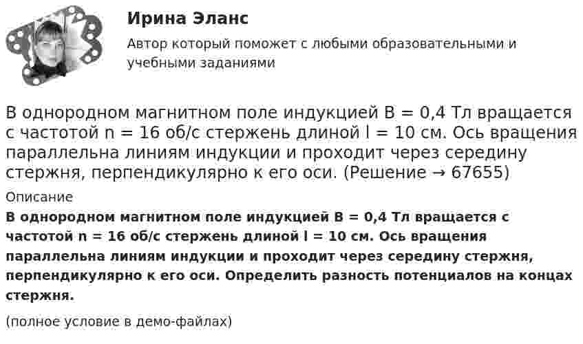     
            Описание
            В однородном магнитном поле индукцией B = 0,4 Тл вращается с частотой n = 16 об/с стержень длиной l = 10 см. Ось вращения параллельна линиям индукции и проходит через середину стержня, перпендикулярно к его оси. Определить разность потенциалов на концах стержня.(полное условие в демо-файлах)   
            
            
            В однородном магнитном поле движется проводник длиною 10 см. Скорость движения проводника 15 м/с и направлена перпендикулярно магнитному полю. Определить индукцию магнитного поля, если в проводнике возникает ЭДС индукции, равная 0,15 В.В однородном магнитном поле индукцией B = 0,4 Тл вращается с частотой n = 16 об/с стержень длиной l = 10 см. Ось вращения параллельна линиям индукции и проходит через середину стержня, перпендикулярно к его оси.В однородном магнитном поле, индукция которого 0,1 Тл, вращается катушка, состоящая из 200 витков. Ось вращения катушки перпендикулярна к ее оси и к направлению магнитного поля. Период обращения катушки 0,2 с. Площадь поперечного сечения 4 см2В однородном магнитном поле, индукция которого 1 Тл, движется равномерно прямой проводник длиной 20 см. По проводнику течёт ток силой 2 А. Скорость проводника равна 15 см/с и направлена перпендикулярно вектору индукции. В однородном магнитном поле, индукция которого B = 0,1 Тл, вращается катушка, состоящая из N = 200 витков. Ось вращения катушки перпендикулярна к её оси и к направлению магнитного поля. Период обращения катушки T = 0,2 с,В однородном магнитном поле, индукция которого B = 0,1 Тл, помещена квадратная рамка. Её плоскость составляет с направлением магнитного поля угол a = 45°. Стороны рамки a = 4 см. Определить магнитный поток Ф, пронизывающий рамку.В однородном магнитном поле, индукция которого B = 0,1 Тл, равномерно вращается катушка, состоящая из N = 100 витков проволоки. Частота вращения катушки  n = 5 с-1; площадь поперечного сечения катушки S = 0,01 м2В однородной и изотропной среде с диэлектрической проницаемостью e = 3 и магнитной проницаемостью m = 1 распространяется плоская электромагнитная волна. Амплитуда напряжённости электрического поля в ней 10 В/м.В однородной среде с e = 4 и m = 1 распространяется плоская электромагнитная волна с амплитудой напряжённости электрического поля Em = 200 В/м. Найти для этой волны:  а) амплитуду магнитной индукции Bm;В однородном горизонтальном магнитном поле находится в равновесии горизонтальный прямолинейный алюминиевый проводник с током силой 10 А, расположенный перпендикулярно полю.В однородном магнитном поле (B = 0,1 Тл) равномерно с частотой n = 5 1 вращается стержень длиной = 50 см так, что плоскость его вращения перпендикулярна линиям напряженности, а ось вращения проходит через один из его концов. ОпределитьВ однородном магнитном поле B = 0,1 Тл равномерно с частотой v = 5 с-1 стержень длиной l = 50 см так, что плоскость его вращения перпендикулярна линиям напряжённости, а ось вращения проходит через один из его концов.В однородном магнитном поле (B = 0,2 Тл) равномерно вращается прямоугольная рамка, содержащая N = 200 витков, плотно прилегающих друг к другу. Площадь рамки S = 100 см2. Определить частоту вращения рамкиВ однородном магнитном поле B = 0,4 Тл, равномерно с частотой 600 мин-1 вращается рамка, содержащая N = 1000 витков, плотно прилегающих друг к другу. Площадь рамки S = 100 см2. Ось вращения лежит в плоскости рамки
