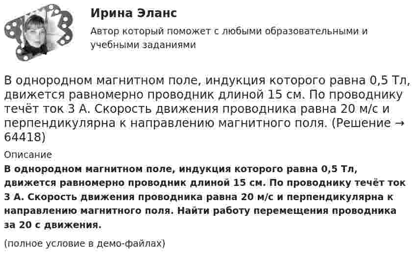     
            Описание
            В однородном магнитном поле, индукция которого равна 0,5 Тл, движется равномерно проводник длиной 15 см. По проводнику течёт ток 3 А. Скорость движения проводника равна 20 м/с и перпендикулярна к направлению магнитного поля. Найти работу перемещения проводника за 20 с движения.(полное условие в демо-файлах)   
            
            
            В однородном магнитном поле, индукция которого B = 0,1 Тл, равномерно вращается катушка, состоящая из N = 100 витков проволоки. Частота вращения катушки  n = 5 с-1; площадь поперечного сечения катушки S = 0,01 м2В однородном магнитном поле, индукция которого равна 0,5 Тл, движется равномерно проводник длиной 15 см. По проводнику течёт ток 3 А. Скорость движения проводника равна 20 м/с и перпендикулярна к направлению магнитного поля.В однородном магнитном поле, напряжённость которого 106/4п А/м, помещена квадратная рамка. Её площадь составляет с направлением магнитного поля угол 30°. Сторона рамки 4 см. Определить магнитный поток, пронизывающий рамку.В однородном магнитном поле напряжённостью 79,6 кА/м помещена квадратная рамка, плоскость которой составляет с направлением магнитного поля угол 30°. Сторона рамки 4 см. Найти магнитный поток, пронизывающий рамку.В однородном магнитном поле перпендикулярно линиям индукции расположен плоский контур площадью S = 100 см2. Поддерживая в контуре постоянную силу тока I = 50 А, его переместили из поля в область пространства,В однородном магнитном поле перпендикулярно линиям индукции расположен плоский контур площадью S = 100 см2. Поддерживая в контуре постоянную силу тока I = 50 А, его переместили из поля в область пространства, где поле отсутствуетВ однородном магнитном поле перпендикулярно линиям индукции расположен плоский контур площадью S = 100 см2. Поддерживая в контуре постоянную силу тока I = 50 А, его переместили из поля в область пространства, где поле отсутствует. В однородном магнитном поле B = 0,4 Тл, равномерно с частотой 600 мин-1 вращается рамка, содержащая N = 1000 витков, плотно прилегающих друг к другу. Площадь рамки S = 100 см2. Ось вращения лежит в плоскости рамкиВ однородном магнитном поле B = 20 Тл перпендикулярно линиям индукции размещены две тонкие вертикальные проводящие шины, сопротивлением которых можно пренебречь, на расстоянии d = 50 см друг от друга. В однородном магнитном поле движется проводник длиною 10 см. Скорость движения проводника 15 м/с и направлена перпендикулярно магнитному полю. Определить индукцию магнитного поля, если в проводнике возникает ЭДС индукции, равная 0,15 В.В однородном магнитном поле индукцией B = 0,4 Тл вращается с частотой n = 16 об/с стержень длиной l = 10 см. Ось вращения параллельна линиям индукции и проходит через середину стержня, перпендикулярно к его оси.В однородном магнитном поле, индукция которого 0,1 Тл, вращается катушка, состоящая из 200 витков. Ось вращения катушки перпендикулярна к ее оси и к направлению магнитного поля. Период обращения катушки 0,2 с. Площадь поперечного сечения 4 см2В однородном магнитном поле, индукция которого 1 Тл, движется равномерно прямой проводник длиной 20 см. По проводнику течёт ток силой 2 А. Скорость проводника равна 15 см/с и направлена перпендикулярно вектору индукции. В однородном магнитном поле, индукция которого B = 0,1 Тл, вращается катушка, состоящая из N = 200 витков. Ось вращения катушки перпендикулярна к её оси и к направлению магнитного поля. Период обращения катушки T = 0,2 с,