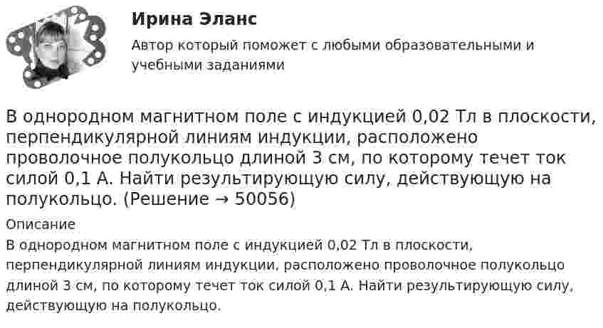      
            Описание
            В однородном магнитном поле с индукцией 0,02 Тл в плоскости, перпендикулярной линиям индукции, расположено проволочное полукольцо длиной 3 см, по которому течет ток силой 0,1 А. Найти результирующую силу, действующую на полукольцо.  
            
            
            В однородном магнитном поле с индукцией 0,01 Тл помещён прямой проводник длиной 20 см (подводящие провода находятся вне поля). Определить силу, действующую на проводник, если по нему течёт ток 50 А,В однородном магнитном поле с индукцией 0,02 Тл в плоскости, перпендикулярной линиям индукции, расположено проволочное полукольцо длиной 3 см, по которому течет ток силой 0,1 А. Найти результирующую силу, действующую на полукольцо.В однородном магнитном поле с индукцией 0,02 Тл равномерно вращается вокруг вертикальной оси горизонтальный стержень длиной 0,5 м. Ось вращения проходит через конец стержня параллельно линиям индукцииВ однородном магнитном поле с индукцией 0,05 Тл находится прямой проводник с током 3 А и длиною 15 см, расположенный перпендикулярно линиям индукции. Определите работу поля по перемещению проводника на расстояние 8 см. В однородном магнитном поле с индукцией 0,1 Тл равномерно вращается рамка, содержащая 1000 витков. Площадь рамки 150 см2. Рамка делает 10 об/с. Определите максимальную ЭДС индукции в рамке.В однородном магнитном поле с индукцией 0,2 Тл равномерно движется прямой проводник длиной 1 м, по которому течёт ток силой 2 А. Скорость проводника 15 см/с и направлена перпендикулярно силовым линиям поля.В однородном магнитном поле с индукцией 0,2 Тл равномерно с частотой 10 с-1 вращается рамка площадью 100 см2. Определить мгновенное значение ЭДС, соответствующее углу 45° между плоскостью рамки и линиями индукции поля.В однородном магнитном поле, индукция которого B = 0,1 Тл, равномерно вращается катушка, состоящая из N = 100 витков проволоки. Частота вращения катушки  n = 5 с-1; площадь поперечного сечения катушки S = 0,01 м2В однородном магнитном поле, индукция которого равна 0,5 Тл, движется равномерно проводник длиной 15 см. По проводнику течёт ток 3 А. Скорость движения проводника равна 20 м/с и перпендикулярна к направлению магнитного поля.В однородном магнитном поле, напряжённость которого 106/4п А/м, помещена квадратная рамка. Её площадь составляет с направлением магнитного поля угол 30°. Сторона рамки 4 см. Определить магнитный поток, пронизывающий рамку.В однородном магнитном поле напряжённостью 79,6 кА/м помещена квадратная рамка, плоскость которой составляет с направлением магнитного поля угол 30°. Сторона рамки 4 см. Найти магнитный поток, пронизывающий рамку.В однородном магнитном поле перпендикулярно линиям индукции расположен плоский контур площадью S = 100 см2. Поддерживая в контуре постоянную силу тока I = 50 А, его переместили из поля в область пространства,В однородном магнитном поле перпендикулярно линиям индукции расположен плоский контур площадью S = 100 см2. Поддерживая в контуре постоянную силу тока I = 50 А, его переместили из поля в область пространства, где поле отсутствуетВ однородном магнитном поле перпендикулярно линиям индукции расположен плоский контур площадью S = 100 см2. Поддерживая в контуре постоянную силу тока I = 50 А, его переместили из поля в область пространства, где поле отсутствует. 