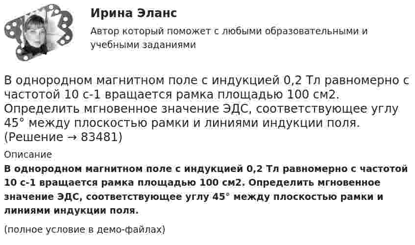     
            Описание
            В однородном магнитном поле с индукцией 0,2 Тл равномерно с частотой 10 с-1 вращается рамка площадью 100 см2. Определить мгновенное значение ЭДС, соответствующее углу 45° между плоскостью рамки и линиями индукции поля.(полное условие в демо-файлах)   
            
            
            В однородном магнитном поле с индукцией 0,2 Тл равномерно движется прямой проводник длиной 1 м, по которому течёт ток силой 2 А. Скорость проводника 15 см/с и направлена перпендикулярно силовым линиям поля.В однородном магнитном поле с индукцией 0,2 Тл равномерно с частотой 10 с-1 вращается рамка площадью 100 см2. Определить мгновенное значение ЭДС, соответствующее углу 45° между плоскостью рамки и линиями индукции поля.В однородном магнитном поле с индукцией 0,5 Тл вращается с частотой 10 с-1 стержень длиной 20 см. Ось вращения параллельна линиям индукции и проходит через один из концов стержня перпендикулярно его оси.В однородном магнитном поле с индукцией 0,5 Тл, движется равномерно проводник длиной 10 см. По проводнику течёт ток 2 А. Скорость движения проводника 20 м/с и направление перпендикулярно к магнитному полю.В однородном магнитном поле с индукцией 0,8 Тл на проводник с током в 30 А, длина активной части которого 10 см, действует сила 1,5 Н. Под каким углом к вектору индукции расположен проводник?В однородном магнитном поле с индукцией 10-2 Тл равномерно вращается катушка, состоящая из 100 витков проволоки. Катушка делает 5 об/с. Площадь поперечного сечения катушки 100 см2, ось вращения перпендикулярна оси В однородном магнитном поле с индукцией 2 Тл движется протон по винтовой линии радиусом 10 см и шагом 60 см. Определить кинетическую энергию протона.В однородном магнитном поле перпендикулярно линиям индукции расположен плоский контур площадью S = 100 см2. Поддерживая в контуре постоянную силу тока I = 50 А, его переместили из поля в область пространства, где поле отсутствуетВ однородном магнитном поле перпендикулярно линиям индукции расположен плоский контур площадью S = 100 см2. Поддерживая в контуре постоянную силу тока I = 50 А, его переместили из поля в область пространства, где поле отсутствует. В однородном магнитном поле расположен плоский проволочный виток площадью 103 см2 и сопротивлением 4 Ом, таким образом, что его плоскость перпендикулярна силовым линиям. Виток замкнут на гальванометр. В однородном магнитном поле с индукцией 0,01 Тл помещён прямой проводник длиной 20 см (подводящие провода находятся вне поля). Определить силу, действующую на проводник, если по нему течёт ток 50 А,В однородном магнитном поле с индукцией 0,02 Тл в плоскости, перпендикулярной линиям индукции, расположено проволочное полукольцо длиной 3 см, по которому течет ток силой 0,1 А. Найти результирующую силу, действующую на полукольцо.В однородном магнитном поле с индукцией 0,02 Тл равномерно вращается вокруг вертикальной оси горизонтальный стержень длиной 0,5 м. Ось вращения проходит через конец стержня параллельно линиям индукцииВ однородном магнитном поле с индукцией 0,05 Тл находится прямой проводник с током 3 А и длиною 15 см, расположенный перпендикулярно линиям индукции. Определите работу поля по перемещению проводника на расстояние 8 см. 