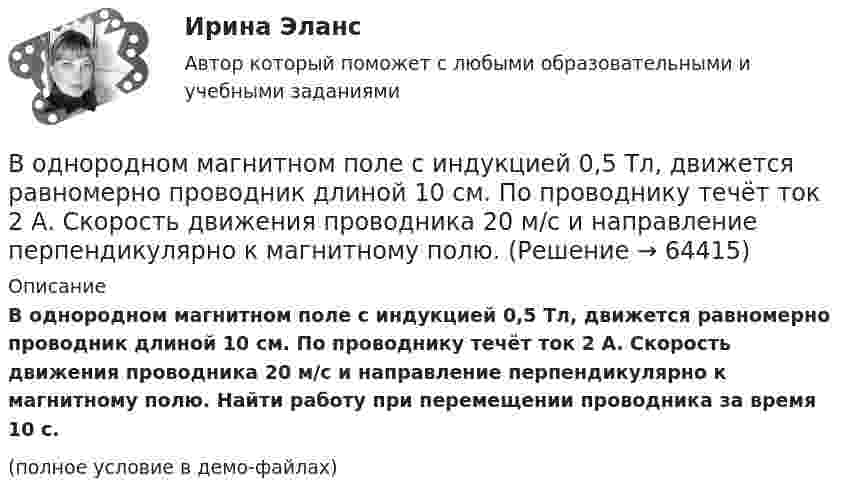     
            Описание
            В однородном магнитном поле с индукцией 0,5 Тл, движется равномерно проводник длиной 10 см. По проводнику течёт ток 2 А. Скорость движения проводника 20 м/с и направление перпендикулярно к магнитному полю. Найти работу при перемещении проводника за время 10 с.(полное условие в демо-файлах)   
            
            
            В однородном магнитном поле с индукцией 0,5 Тл вращается с частотой 10 с-1 стержень длиной 20 см. Ось вращения параллельна линиям индукции и проходит через один из концов стержня перпендикулярно его оси.В однородном магнитном поле с индукцией 0,5 Тл, движется равномерно проводник длиной 10 см. По проводнику течёт ток 2 А. Скорость движения проводника 20 м/с и направление перпендикулярно к магнитному полю.В однородном магнитном поле с индукцией 0,8 Тл на проводник с током в 30 А, длина активной части которого 10 см, действует сила 1,5 Н. Под каким углом к вектору индукции расположен проводник?В однородном магнитном поле с индукцией 10-2 Тл равномерно вращается катушка, состоящая из 100 витков проволоки. Катушка делает 5 об/с. Площадь поперечного сечения катушки 100 см2, ось вращения перпендикулярна оси В однородном магнитном поле с индукцией 2 Тл движется протон по винтовой линии радиусом 10 см и шагом 60 см. Определить кинетическую энергию протона.В однородном магнитном поле с индукцией 3·10-3 Тл расположен виток радиусом 4 см из тонкого провода, по которому течёт ток 20 А. Виток при неизменном токе повернули из свободного состояния на угол п/2 относительно оси,В однородном магнитном поле с индукцией B = 0,05 Тл равномерно вращается вокруг вертикальной оси горизонтальный стержень длиной l = 0,75 м. Ось вращения проходит через конец стержня параллельно линиям магнитной индукции.В однородном магнитном поле расположен плоский проволочный виток площадью 103 см2 и сопротивлением 4 Ом, таким образом, что его плоскость перпендикулярна силовым линиям. Виток замкнут на гальванометр. В однородном магнитном поле с индукцией 0,01 Тл помещён прямой проводник длиной 20 см (подводящие провода находятся вне поля). Определить силу, действующую на проводник, если по нему течёт ток 50 А,В однородном магнитном поле с индукцией 0,02 Тл в плоскости, перпендикулярной линиям индукции, расположено проволочное полукольцо длиной 3 см, по которому течет ток силой 0,1 А. Найти результирующую силу, действующую на полукольцо.В однородном магнитном поле с индукцией 0,02 Тл равномерно вращается вокруг вертикальной оси горизонтальный стержень длиной 0,5 м. Ось вращения проходит через конец стержня параллельно линиям индукцииВ однородном магнитном поле с индукцией 0,05 Тл находится прямой проводник с током 3 А и длиною 15 см, расположенный перпендикулярно линиям индукции. Определите работу поля по перемещению проводника на расстояние 8 см. В однородном магнитном поле с индукцией 0,1 Тл равномерно вращается рамка, содержащая 1000 витков. Площадь рамки 150 см2. Рамка делает 10 об/с. Определите максимальную ЭДС индукции в рамке.В однородном магнитном поле с индукцией 0,2 Тл равномерно движется прямой проводник длиной 1 м, по которому течёт ток силой 2 А. Скорость проводника 15 см/с и направлена перпендикулярно силовым линиям поля.