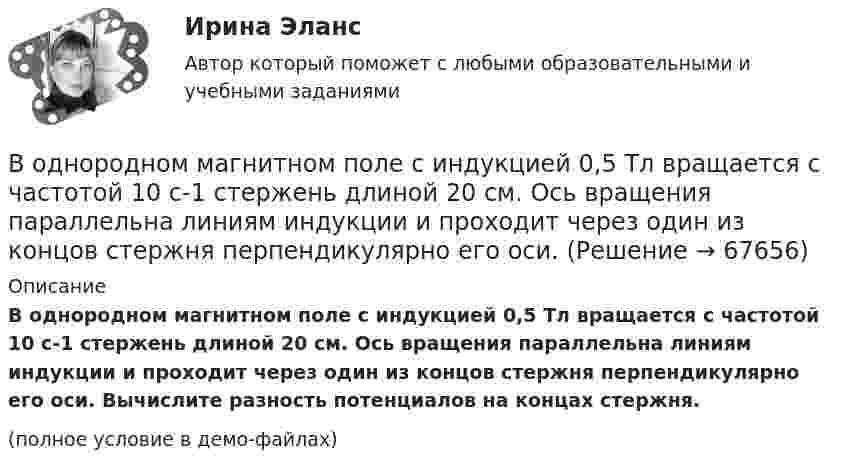     
            Описание
            В однородном магнитном поле с индукцией 0,5 Тл вращается с частотой 10 с-1 стержень длиной 20 см. Ось вращения параллельна линиям индукции и проходит через один из концов стержня перпендикулярно его оси. Вычислите разность потенциалов на концах стержня.(полное условие в демо-файлах)   
            
            
            В однородном магнитном поле с индукцией 0,2 Тл равномерно с частотой 10 с-1 вращается рамка площадью 100 см2. Определить мгновенное значение ЭДС, соответствующее углу 45° между плоскостью рамки и линиями индукции поля.В однородном магнитном поле с индукцией 0,5 Тл вращается с частотой 10 с-1 стержень длиной 20 см. Ось вращения параллельна линиям индукции и проходит через один из концов стержня перпендикулярно его оси.В однородном магнитном поле с индукцией 0,5 Тл, движется равномерно проводник длиной 10 см. По проводнику течёт ток 2 А. Скорость движения проводника 20 м/с и направление перпендикулярно к магнитному полю.В однородном магнитном поле с индукцией 0,8 Тл на проводник с током в 30 А, длина активной части которого 10 см, действует сила 1,5 Н. Под каким углом к вектору индукции расположен проводник?В однородном магнитном поле с индукцией 10-2 Тл равномерно вращается катушка, состоящая из 100 витков проволоки. Катушка делает 5 об/с. Площадь поперечного сечения катушки 100 см2, ось вращения перпендикулярна оси В однородном магнитном поле с индукцией 2 Тл движется протон по винтовой линии радиусом 10 см и шагом 60 см. Определить кинетическую энергию протона.В однородном магнитном поле с индукцией 3·10-3 Тл расположен виток радиусом 4 см из тонкого провода, по которому течёт ток 20 А. Виток при неизменном токе повернули из свободного состояния на угол п/2 относительно оси,В однородном магнитном поле перпендикулярно линиям индукции расположен плоский контур площадью S = 100 см2. Поддерживая в контуре постоянную силу тока I = 50 А, его переместили из поля в область пространства, где поле отсутствует. В однородном магнитном поле расположен плоский проволочный виток площадью 103 см2 и сопротивлением 4 Ом, таким образом, что его плоскость перпендикулярна силовым линиям. Виток замкнут на гальванометр. В однородном магнитном поле с индукцией 0,01 Тл помещён прямой проводник длиной 20 см (подводящие провода находятся вне поля). Определить силу, действующую на проводник, если по нему течёт ток 50 А,В однородном магнитном поле с индукцией 0,02 Тл в плоскости, перпендикулярной линиям индукции, расположено проволочное полукольцо длиной 3 см, по которому течет ток силой 0,1 А. Найти результирующую силу, действующую на полукольцо.В однородном магнитном поле с индукцией 0,02 Тл равномерно вращается вокруг вертикальной оси горизонтальный стержень длиной 0,5 м. Ось вращения проходит через конец стержня параллельно линиям индукцииВ однородном магнитном поле с индукцией 0,05 Тл находится прямой проводник с током 3 А и длиною 15 см, расположенный перпендикулярно линиям индукции. Определите работу поля по перемещению проводника на расстояние 8 см. В однородном магнитном поле с индукцией 0,1 Тл равномерно вращается рамка, содержащая 1000 витков. Площадь рамки 150 см2. Рамка делает 10 об/с. Определите максимальную ЭДС индукции в рамке.