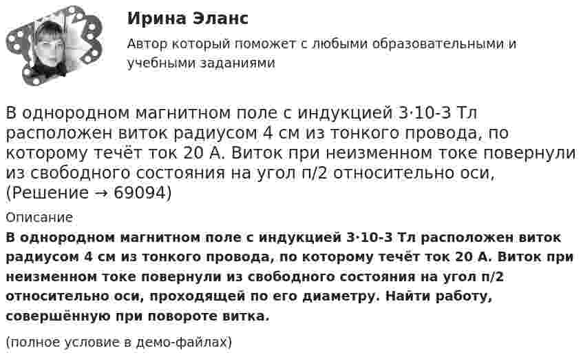     
            Описание
            В однородном магнитном поле с индукцией 3·10-3 Тл расположен виток радиусом 4 см из тонкого провода, по которому течёт ток 20 А. Виток при неизменном токе повернули из свободного состояния на угол п/2 относительно оси, проходящей по его диаметру. Найти работу, совершённую при повороте витка.(полное условие в демо-файлах)   
            
            
            В однородном магнитном поле с индукцией 2 Тл движется протон по винтовой линии радиусом 10 см и шагом 60 см. Определить кинетическую энергию протона.В однородном магнитном поле с индукцией 3·10-3 Тл расположен виток радиусом 4 см из тонкого провода, по которому течёт ток 20 А. Виток при неизменном токе повернули из свободного состояния на угол п/2 относительно оси,В однородном магнитном поле с индукцией B = 0,05 Тл равномерно вращается вокруг вертикальной оси горизонтальный стержень длиной l = 0,75 м. Ось вращения проходит через конец стержня параллельно линиям магнитной индукции.В однородном магнитном поле с индукцией B = 0,1 Тл движется проводник длиной l = 10 см. Скорость движения проводника u = 15 м/с и направлена перпендикулярно проводнику и магнитному полю. Найти индуцированную в проводнике ЭДС Eинд.В однородном магнитном поле с индукцией B = 0,1 Тл движется проводник длиной l = 10 см. Скорость движения проводника u = 15 м/с и направлена под углом 30° к магнитному полю. Найти ЭДС, индуцированную в проводнике.В однородном магнитном поле с индукцией B = 0,1 Тл движется протон. Траектория его движения представляет собой винтовую линию с радиусом r = 30 см и шагом h = 20 см. Определить кинетическую энергию протонаВ однородном магнитном поле с индукцией B = 0,1 Тл находится прямой медный проводник сечением S0 = 8 мм2, концы которого подключены гибким проводом, находящимся вне поля, к источнику постоянного тока.В однородном магнитном поле с индукцией 0,05 Тл находится прямой проводник с током 3 А и длиною 15 см, расположенный перпендикулярно линиям индукции. Определите работу поля по перемещению проводника на расстояние 8 см. В однородном магнитном поле с индукцией 0,1 Тл равномерно вращается рамка, содержащая 1000 витков. Площадь рамки 150 см2. Рамка делает 10 об/с. Определите максимальную ЭДС индукции в рамке.В однородном магнитном поле с индукцией 0,2 Тл равномерно движется прямой проводник длиной 1 м, по которому течёт ток силой 2 А. Скорость проводника 15 см/с и направлена перпендикулярно силовым линиям поля.В однородном магнитном поле с индукцией 0,2 Тл равномерно с частотой 10 с-1 вращается рамка площадью 100 см2. Определить мгновенное значение ЭДС, соответствующее углу 45° между плоскостью рамки и линиями индукции поля.В однородном магнитном поле с индукцией 0,5 Тл вращается с частотой 10 с-1 стержень длиной 20 см. Ось вращения параллельна линиям индукции и проходит через один из концов стержня перпендикулярно его оси.В однородном магнитном поле с индукцией 0,5 Тл, движется равномерно проводник длиной 10 см. По проводнику течёт ток 2 А. Скорость движения проводника 20 м/с и направление перпендикулярно к магнитному полю.В однородном магнитном поле с индукцией 0,8 Тл на проводник с током в 30 А, длина активной части которого 10 см, действует сила 1,5 Н. Под каким углом к вектору индукции расположен проводник?