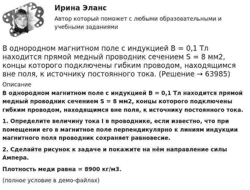     
            Описание
            В однородном магнитном поле с индукцией B = 0,1 Тл находится прямой медный проводник сечением S = 8 мм2, концы которого подключены гибким проводом, находящимся вне поля, к источнику постоянного тока.           1. Определите величину тока I в проводнике, если известно, что при помещении его в магнитное поле перпендикулярно к линиям индукции магнитного поля проводник сохраняет равновесие.           2. Сделайте рисунок к задаче и покажите на нём направление силы Ампера.           Плотность меди равна = 8900 кг/м3.(полное условие в демо-файлах)   
            
            
            В однородном магнитном поле с индукцией B = 0,1 Тл находится прямой медный проводник сечением S0 = 8 мм2, концы которого подключены гибким проводом, находящимся вне поля, к источнику постоянного тока.В однородном магнитном поле с индукцией B = 0,1 Тл находится прямой медный проводник сечением S = 8 мм2, концы которого подключены гибким проводом, находящимся вне поля, к источнику постоянного тока.В однородном магнитном поле с индукцией B = 0,1 Тл равномерно с частотой n = 10 с-1 вращается рамка, содержащая N = 1000 витков. Площадь рамки S = 150 см2. Определить мгновенное значение ЭДС, соответствующее углу поворота рамки 30°.В однородном магнитном поле с индукцией B = 0,1 Тл равномерно с частотой n = 5 с-1 вращается стержень длиной l = 50 см так, что плоскость его вращения перпендикулярна линиям напряжённости, а ось вращения проходит через один из его концов.В однородном магнитном поле с индукцией B = 0,35 Тл равномерно с частотой n = 480 мин-1 вращается рамка, содержащая N = 1500 витков площадью S = 50 см2. Ось вращения лежит в плоскости рамки и перпендикулярна линиям индукции. В однородном магнитном поле с индукцией B = 0,35 Тл равномерно с частотой n = 480 мин-1 вращается рамка, содержащая N = 5000 витков площадью S = 50 см2. Ось вращения лежит в плоскости рамкиВ однородном магнитном поле с индукцией B = 0,35 Тл равномерно с частотой n = 480 мин-1 вращается рамка, содержащая N = 500 витков площадью S = 50 см2. Ось вращения лежит в плоскости рамки и перпендикулярна линиям индукции.В однородном магнитном поле с индукцией 0,8 Тл на проводник с током в 30 А, длина активной части которого 10 см, действует сила 1,5 Н. Под каким углом к вектору индукции расположен проводник?В однородном магнитном поле с индукцией 10-2 Тл равномерно вращается катушка, состоящая из 100 витков проволоки. Катушка делает 5 об/с. Площадь поперечного сечения катушки 100 см2, ось вращения перпендикулярна оси В однородном магнитном поле с индукцией 2 Тл движется протон по винтовой линии радиусом 10 см и шагом 60 см. Определить кинетическую энергию протона.В однородном магнитном поле с индукцией 3·10-3 Тл расположен виток радиусом 4 см из тонкого провода, по которому течёт ток 20 А. Виток при неизменном токе повернули из свободного состояния на угол п/2 относительно оси,В однородном магнитном поле с индукцией B = 0,05 Тл равномерно вращается вокруг вертикальной оси горизонтальный стержень длиной l = 0,75 м. Ось вращения проходит через конец стержня параллельно линиям магнитной индукции.В однородном магнитном поле с индукцией B = 0,1 Тл движется проводник длиной l = 10 см. Скорость движения проводника u = 15 м/с и направлена перпендикулярно проводнику и магнитному полю. Найти индуцированную в проводнике ЭДС Eинд.В однородном магнитном поле с индукцией B = 0,1 Тл движется проводник длиной l = 10 см. Скорость движения проводника u = 15 м/с и направлена под углом 30° к магнитному полю. Найти ЭДС, индуцированную в проводнике.